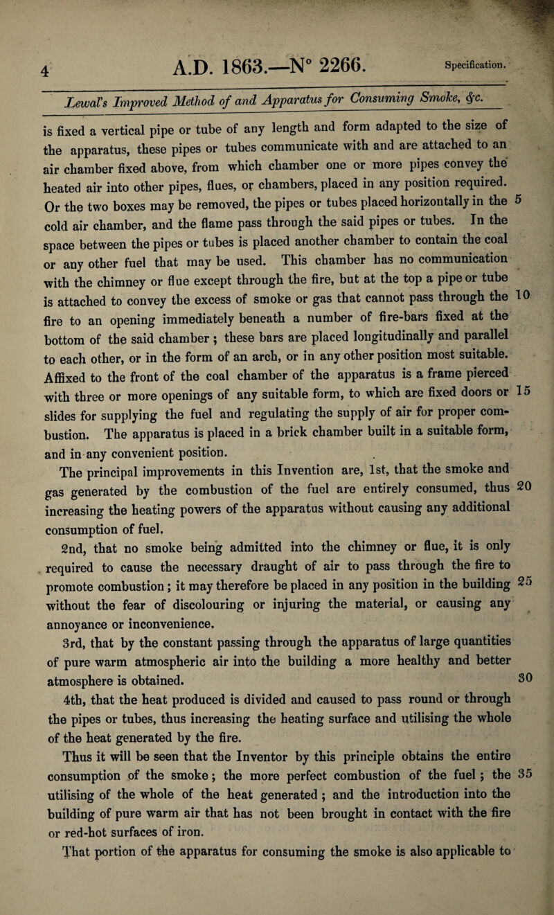 LewaVs Improved Method of and Apparatus for Consuming Smoke, $c. is fixed a vertical pipe or tube of any length and form adapted to the size of the apparatus, these pipes or tubes communicate with and are attached to an air chamber fixed above, from which chamber one or more pipes convey the heated air into other pipes, flues, or chambers, placed in any position required. Or the two boxes may be removed, the pipes or tubes placed horizontally in the 5 cold air chamber, and the flame pass through the said pipes or tubes. In the space between the pipes or tubes is placed another chamber to contain the coal or any other fuel that may be used. This chamber has no communication with the chimney or flue except through the fire, but at the top a pipe or tube is attached to convey the excess of smoke or gas that cannot pass through the 10 fire to an opening immediately beneath a number of fire-bars fixed at the bottom of the said chamber ; these bars are placed longitudinally and parallel to each other, or in the form of an arch, or in any other position most suitable. Affixed to the front of the coal chamber of the apparatus is a frame pierced with three or more openings of any suitable form, to which are fixed doors or 15 slides for supplying the fuel and regulating the supply of air for proper com- bustion. The apparatus is placed in a brick chamber built in a suitable form, and in any convenient position. The principal improvements in this Invention are, 1st, that the smoke and gas generated by the combustion of the fuel are entirely consumed, thus 20 increasing the heating powers of the apparatus without causing any additional consumption of fuel. 2nd, that no smoke being admitted into the chimney or flue, it is only required to cause the necessary draught of air to pass through the fire to promote combustion; it may therefore be placed in any position in the building 25 without the fear of discolouring or injuring the material, or causing any annoyance or inconvenience. 3rd, that by the constant passing through the apparatus of large quantities of pure warm atmospheric air into the building a more healthy and better atmosphere is obtained. 30 4th, that the heat produced is divided and caused to pass round or through the pipes or tubes, thus increasing the heating surface and utilising the whole of the heat generated by the fire. Thus it will be seen that the Inventor by this principle obtains the entire consumption of the smoke; the more perfect combustion of the fuel ; the 35 utilising of the whole of the heat generated ; and the introduction into the building of pure warm air that has not been brought in contact with the fire or red-hot surfaces of iron. That portion of the apparatus for consuming the smoke is also applicable to