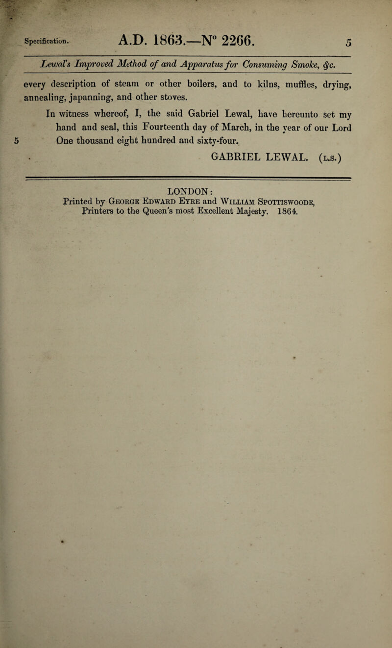 LewaVs Improved Method of and Apparatus for Consuming Smoke, $c. every description of steam or other boilers, and to kilns, muffles, drying, annealing, japanning, and other stoves. In witness whereof, I, the said Gabriel Lewal, have hereunto set my hand and seal, this Fourteenth day of March, in the year of our Lord 5 One thousand eight hundred and sixty-four. GABRIEL LEWAL. (l.s.) LONDON: Printed by George Edward Eyre and William Spottiswoode, Printers to the Queen's most Excellent Majesty. 1864.