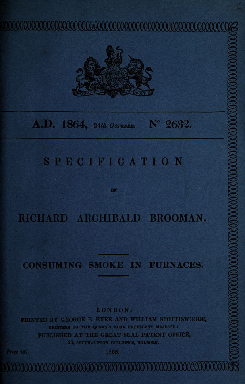 A.D. 1864. 2\th October. SPECIFICATIO RICHARD ARCHIBALD BROOMAN. CONSUMING SMOKE IN FURNACES. LONDON: PRINTED BY GEORGE E. EYRE AND WILLIAM SPOTTISWOODE, PRINTERS TO THE QUEEN’S MOS» EXCELLENT MAJESTY : PUBLISHED at the great seal patent office 25, SOUTHAMPTON BUILDINGS, HOLBORN. Price 4d. 18C5.