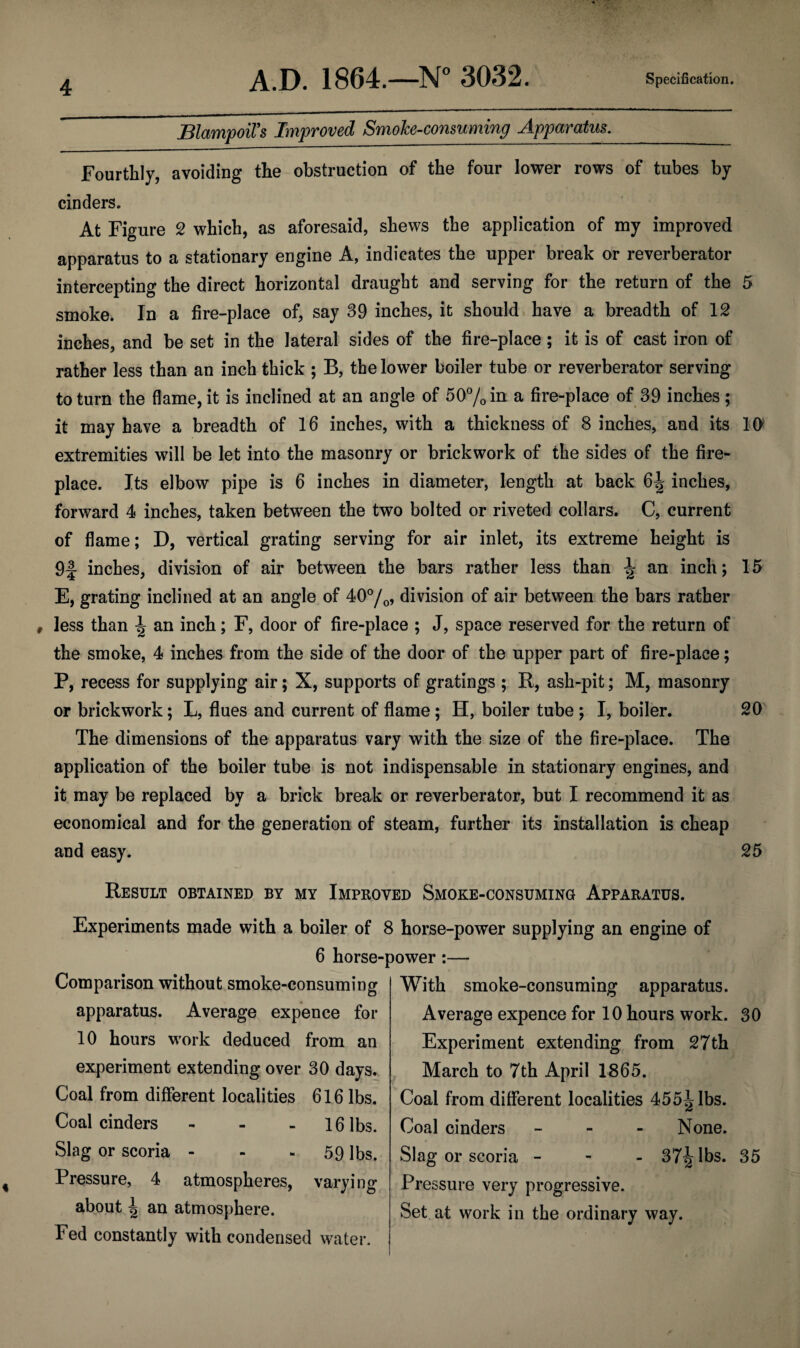 BlampoiFs Improved Smoke-consuming Apparatusr._ Fourthly, avoiding the obstruction of the four lower rows of tubes by cinders. At Figure 2 which, as aforesaid, shews the application of my improved apparatus to a stationary engine A, indicates the upper break or reverberator intercepting the direct horizontal draught and serving for the return of the 5 smoke. In a fire-place of, say 39 inches, it should have a breadth of 12 inches, and be set in the lateral sides of the fire-place; it is of cast iron of rather less than an inch thick ; B, the lower boiler tube or reverberator serving to turn the flame, it is inclined at an angle of 50% in a fire-place of 39 inches ; it may have a breadth of 16 inches, with a thickness of 8 inches, and its 10 extremities will be let into the masonry or brickwork of the sides of the fire¬ place. Its elbow pipe is 6 inches in diameter, length at back 6^ inches, forward 4 inches, taken between the two bolted or riveted collars. C, current of flame; D, vertical grating serving for air inlet, its extreme height is 9f inches, division of air between the bars rather less than ^ an inch; 15 E, grating inclined at an angle of 40°/o, division of air between the bars rather less than \ an inch; F, door of fire-place ; J, space reserved for the return of the smoke, 4 inches from the side of the door of the upper part of fire-place; P, recess for supplying air; X, supports of gratings ; R, ash-pit; M, masonry or brickwork; L, flues and current of flame; H, boiler tube ) I, boiler. 20 The dimensions of the apparatus vary with the size of the fire-place. The application of the boiler tube is not indispensable in stationary engines, and it may be replaced by a brick break or reverberator, but I recommend it as economical and for the generation of steam, further its installation is cheap and easy. 25 Result obtained by my Improved Smoke-consuming Apparatus. Experiments made with a boiler of 8 horse-power supplying an engine of 6 horse-power :— Comparison without smoke-consuming apparatus. Average expence for 10 hours work deduced from an experiment extending over 30 days. Coal from different localities 616 lbs. Coal cinders - 16 lbs. Slag or scoria - - 59 lbs. Pressure, 4 atmospheres, varying about an atmosphere. Fed constantly with condensed water. With smoke-consuming apparatus. Average expence for 10 hours work. 30 Experiment extending from 27th March to 7th April 1865. Coal from different localities 455^ lbs. Coal cinders - None. Slag or scoria - 37^ lbs. 35 Pressure very progressive. Set at work in the ordinary way.