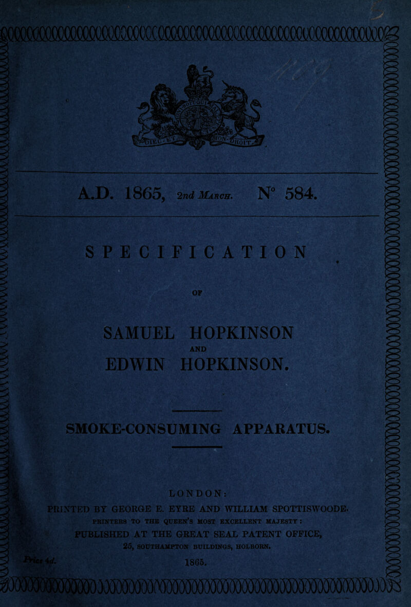 A.D. 1865, 2nd March. N“ 584. SPECIFICATION # OF SAMUEL HOPKINSON AND EDWIN HOPKINSON. '■* »r J fft '.V* > *. , j> y ■ •' 7 ‘ • *' -?V 'Ai''■ */’ > ' !i' '• ' , .TTy ' ” ' ■ L-*,\ i.-*t ' V / •- ; •... . ” . , ' ' .. ;% • v, »•';/ t... -J’-i —-- SMOKE-CONSUMING APPARATUS. PRINTED BY GEORGE E. EYRE AND WILLIAM SPOTTISWOODE. PRINTERS TO THE QUEEN’S MOST EXCELLENT MAJESTY : PUBLISHED AT THE GREAT SEAL PATENT OFFICE, 25, SOUTHAMPTON BUILDINGS, HOLBORN.