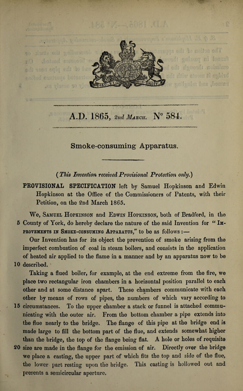 Smoke-consuming Apparatus, ( This Invention received Provisional Protection only.) PROVISIONAL SPECIFICATION left by Samuel Hopkinson and Edwin Hopkinson at the Office of the Commissioners of Patents, with their Petition, on the 2nd March 1865. We, Samuel Hopkinson and Edwin Hopkinson, both of Bradford, in the 5 County of York, do hereby declare the nature of the said Invention for “ Im¬ provements in Smoke-consuming Apparatus,” to be as follows:— Our Invention has for its object the prevention of smoke arising from the imperfect combustion of coal in steam boilers, and consists in the application of heated air applied to the flame in a manner and by an apparatus now to be 10 described. * ✓ Taking a flued boiler, for example, at the end extreme from the fire, we place two rectangular iron chambers in a horizontal position parallel to each other and at some distance apart. These chambers communicate with each other by means of rows of pipes, the numbers of which vary according to 15 circumstances. To the upper chamber a stack or funnel is attached commu¬ nicating with the outer air. From the bottom chamber a pipe extends into the flue nearly to the bridge. The flange of this pipe at the bridge end is made large to fill the bottom part of the flue, and extends somewhat higher than the bridge, the top of the flange being flat. A hole or holes of requisite 20 size are made in the flange for the emission of air. Directly over the bridge we place a easting, the upper part of which fits the top and side of the flue, the lower part resting upon the bridge. This casting is hollowed out and presents a semicircular aperture.