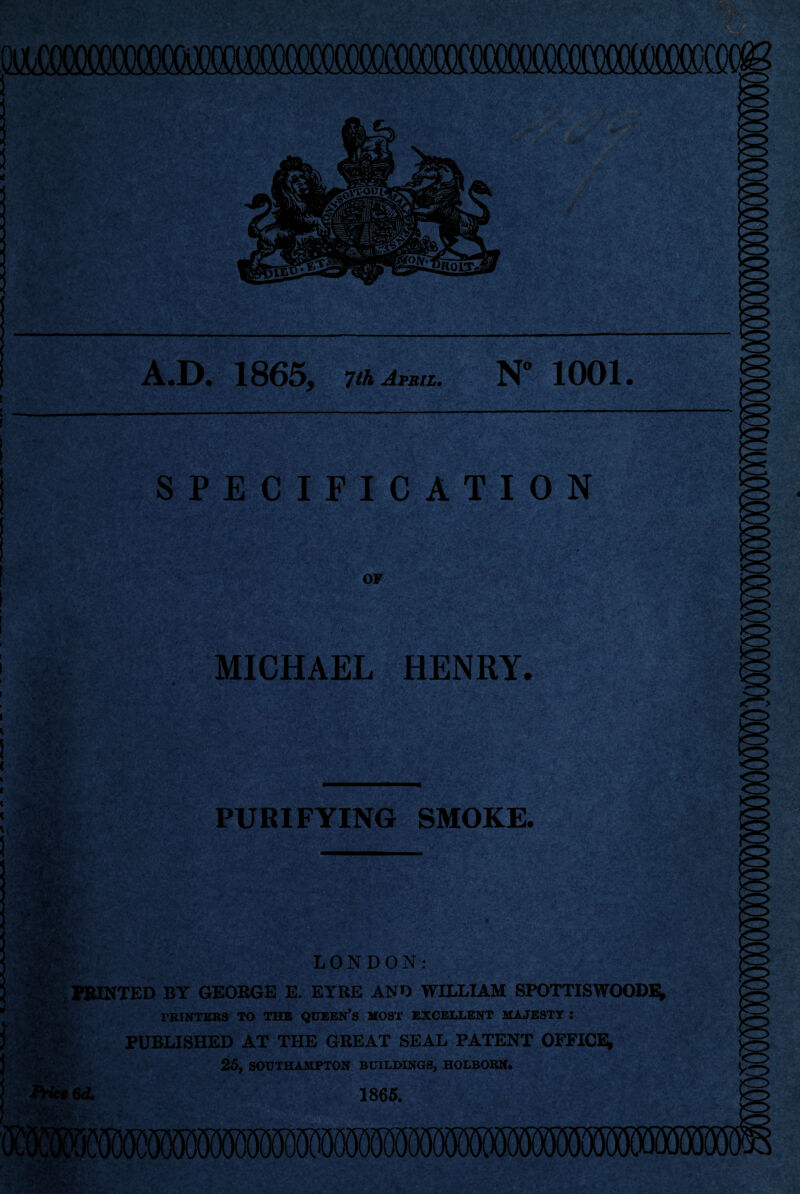 ! A.D. 1865, 7th April. N” 1001. SPECIFICATION OF MICHAEL HENRY. PURIFYING SMOKE. .BUS!,, LONDON: MINTED BY GEORGE E. EYRE AND WILLIAM SPOTTISWOODE; I i A- ** ■ 6d. PRINTERS TO THE QUEEN’S MOST EXCELLENT MAJESTY I PUBLISHED AT THE GREAT SEAL PATENT OFFICE* 25, SOUTHAMPTON BUILDINGS, HOLBORN. 1865.