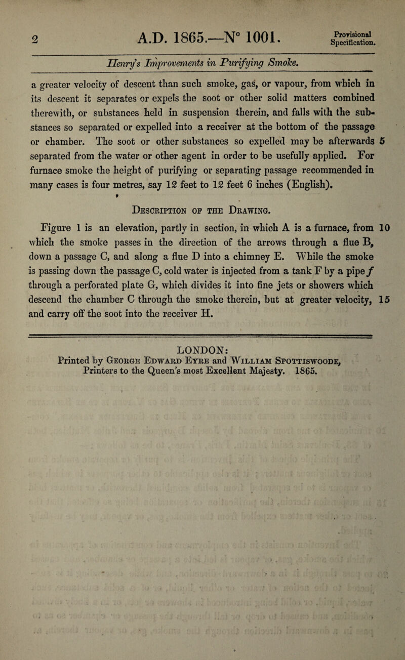 o. A.D. 1865.—N° 1001. Provisional Specification. Henry s Improvements in Purifying SmoJce. a greater velocity of descent than such smoke, gas, or vapour, from which in its descent it separates or expels the soot or other solid matters combined therewith, or substances held in suspension therein, and falls with the sub¬ stances so separated or expelled into a receiver at the bottom of the passage or chamber. The soot or other substances so expelled may be afterwards 5 separated from the water or other agent in order to be usefully applied. For furnace smoke the height of purifying or separating passage recommended in many cases is four metres, say 12 feet to 12 feet 6 inches (English). 9 Description op the Drawing. Figure 1 is an elevation, partly in section, in which A is a furnace, from 10 which the smoke passes in the direction of the arrows through a flue B, down a passage C, and along a flue D into a chimney E. While the smoke is passing down the passage C, cold water is injected from a tank F by a pipef through a perforated plate G, which divides it into fine jets or showers which descend the chamber C through the smoke therein, but at greater velocity, 15 and carry off the soot into the receiver H. LONDON: Printed by George Edward Eyre and William Spottiswoode, Printers to the Queen's most Excellent Majesty. 1865.