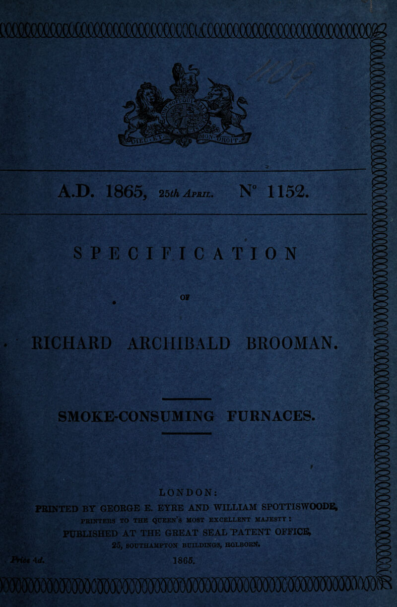 LTO()C()«XX«)0()<)0(M^ A.D. 1865, 2bth April. N“ 1152. SPECIFICATION OF A ^ 4'y i .. n I RICHARD ARCHIBALD BROOMAN. g SMOKE-CONSUMING FURNACES. LONDON: FMNTED BY GEORGE E. EYRE AND WILLIAM SPOTTISWOODE; PKINTER3 TO THE QXJEEN’S MOST EXCELLENT MAJESTY I PUBLISHED AT THE GREAT SEAL PATENT OPFICE* o 25, SOUTHAMPTON BUILDINGS, HOLBORN. 4d. 1865.