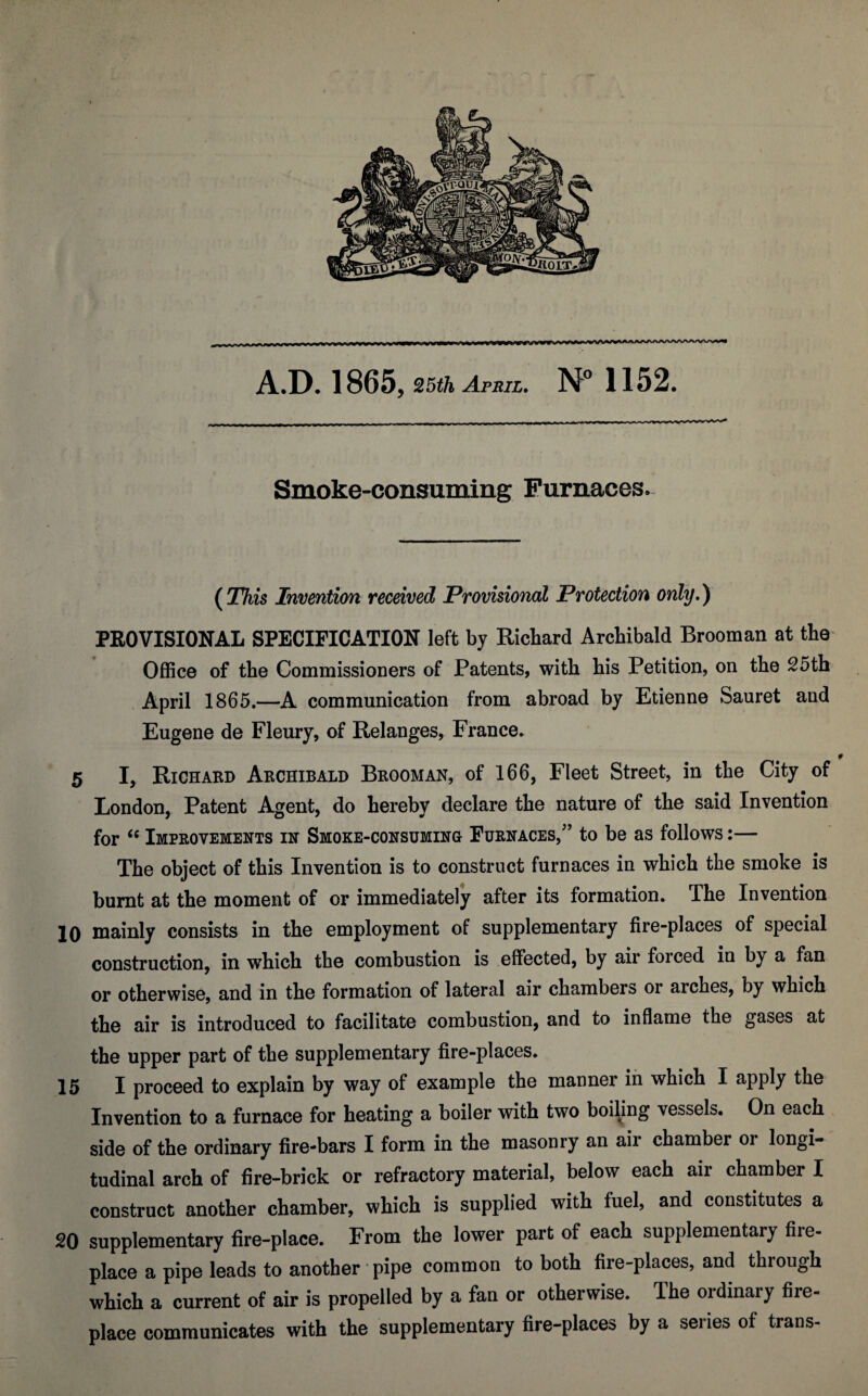 J ... ..- ... *—» A.D. 1865, 25th April, 1152. Smoke-consuming Furnaces. {This Invention received Provisional Protection only.) PEOVISIONAL SPECIFICATION left by Richard Archibald Brooman at the^ Office of the Commissioners of Patents, with his Petition, on the S5th April 1865.—A communication from abroad by Etienne Sauret and Eugene de Fleury, of Relanges, France. 5 I, Richard Archibald Brooman, of 166, Fleet Street, in the City of London, Patent Agent, do hereby declare the nature of the said Invention for Improvements in Smoke-consuming Furnaces,” to be as follows:— The object of this Invention is to construct furnaces in which the smoke is burnt at the moment of or immediately after its formation. The Invention 10 niainly consists in the employment of supplementary fire-places of special construction, in which the combustion is effected, by air forced in by a fan or otherwise, and in the formation of lateral air chambers or arches, by which the air is introduced to facilitate combustion, and to inflame the gases at the upper part of the supplementary fire-places. 15 I proceed to explain by way of example the manner in which I apply the Invention to a furnace for heating a boiler with two boiling vessels. On each side of the ordinary fire-bars I form in the masonry an air chamber or longi¬ tudinal arch of fire-brick or refractory material, below each air chamber I construct another chamber, which is supplied with fuel, and constitutes a 20 supplementary fire-place. From the lower part of each supplementary fire¬ place a pipe leads to another pipe common to both fire-places, and through which a current of air is propelled by a fan or otherwise. The ordinary fire¬ place communicates with the supplementary fire-places by a series of trans-