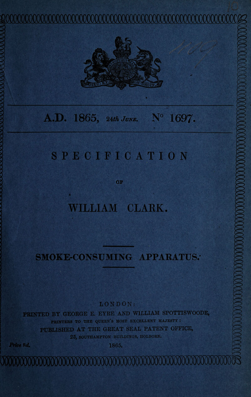 A.«D* 1865^ 2AthJuNE. 1697^. SPECIFICATION OP ♦ WILLIAM CLARK. SMOKE-CONSUMING APPARATUS.- LONDON: ■ PRINTED BY GEORGE E. EYRE AND WILLIAM SPOTTISWOODE, PRINTERS TO THE QUEEN’S MOST EXCELLENT MAJESTY : PUBLISHED AT THE GREAT SEAL PATENT OFFICE, 25) SOUTHAMPTON BUILDINGS, HOLBOEN. iVfc* 8(1. 1865.