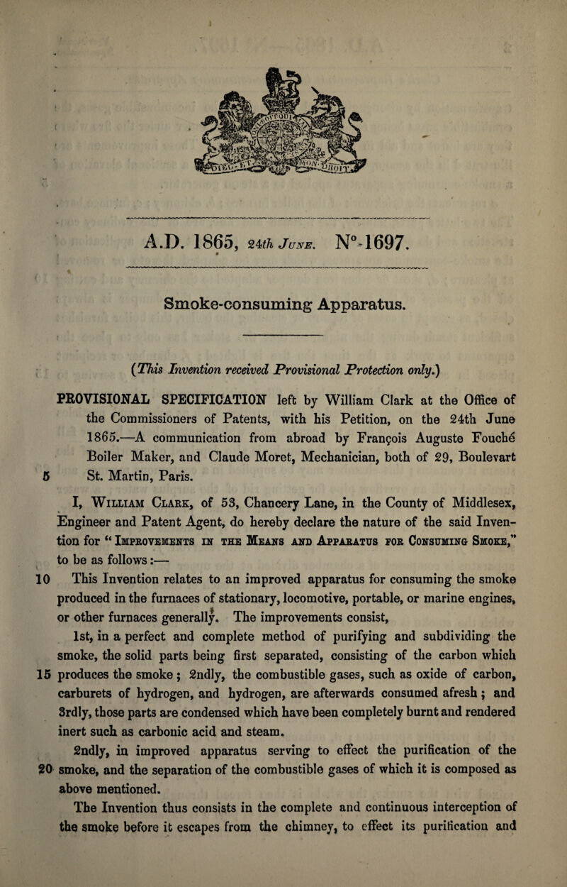 A.D. 1865, June, N“4697. ^ ><vsr««r f Smoke-consuming Apparatus. ; (J%is Invention received Provisional Protection only.) PROVISIONAL SPECIFICATION left by William Clark at the Office of the Commissioners of Patents, with his Petition, on the 24th June 1865.—A. communication from abroad by Fran9ois Auguste Fouch6 Boiler Maker, and Claude Moret, Mechanician, both of 29, Boulevart 5 St. Martin, Paris. I, William Clark, of 53, Chancery Lane, in the County of Middlesex, Engineer and Patent Agent, do hereby declare the nature of the said Inven¬ tion for “ Improvements in the Means and Apparatus for Consuming Smoke,” to be as follows:— 10 This Invention relates to an improved apparatus for consuming the smoke produced in the furnaces of stationary, locomotive, portable, or marine engines, or other furnaces generally. The improvements consist, 1st, in a perfect and complete method of purifying and subdividing the smoke, the solid parts being first separated, consisting of the carbon which 15 produces the smoke ; 2ndly, the combustible gases, such as oxide of carbon, carburets of hydrogen, and hydrogen, are afterwards consumed afresh; and Srdly, those parts are condensed which have been completely burnt and rendered inert such as carbonic acid and steam. 2ndly, in improved apparatus serving to effect the purification of the ?0 smoke, and the separation of the combustible gases of which it is composed as above mentioned. The Invention thus consists in the complete and continuous interception of the smoke before it escapes from the chimney, to effect its purification and