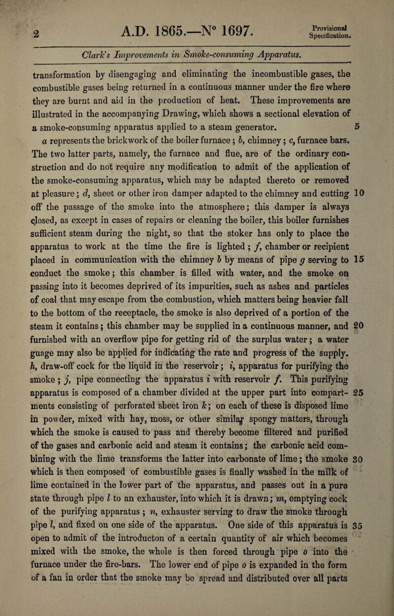 2 Provisional Specification, Claries Improvements in Smoke-consuming Apparatus. transformation by disengaging and eliminating tbe incombustible gases, the combustible gases being returned in a continuous manner under the fire where they are burnt and aid in the production of heat. These improvements are illustrated in the accompanying Drawing, which shows a sectional elevation of a smoke-consuming apparatus applied to a steam generator. 5 a represents the brickwork of the boiler furnace; I, chimney; c, furnace bars. The two latter parts, namely, the furnace and flue, are of the ordinary con¬ struction and do not require any modification to admit of the application of the smoke-consuming apparatus, which may be adapted thereto or removed at pleasure; d, sheet or other iron damper adapted to the chimney and cutting 10 off the passage of the smoke into the atmosphere; this damper is always closed, as except in cases of repairs or cleaning the boiler, this boiler furnishes sufficient steam during the night, so that the stoker has only to place the apparatus to work at the time the fire is lighted ; /, chamber or recipient placed in communication with the chimney h by means of pipe g serving to 15 conduct the smoke; this chamber is filled with water, and the smoke on passing into it becomes deprived of its impurities, such as ashes and particles of coal that may escape from the combustion, which matters being heavier fall to the bottom of the receptacle, the smoke is also deprived of a portion of the steam it contains; this chamber may be supplied in a continuous manner, and 20 furnished with an overflow pipe for getting rid of the surplus water; a water guage may also be applied for indicating the rate and progress of the supply, ft, draw-off cock for the liquid in the reservoir; i, apparatus for purifying the smoke ; j, pipe connecting the apparatus i with reservoir /. This purifying apparatus is composed of a chamber divided at the upper part into compart- 25 ments consisting of perforated sheet iron k; on each of these is disposed lime in powder, mixed with hay, moss, or other simila^f spongy matters, through which the smoke is caused to pass and thereby become filtered and purified of the gases and carbonic acid and steam it contains; the carbonic acid com¬ bining with the lime transforms the latter into carbonate of lime; the smoke 30 which is then composed of combustible gases is finally washed in the milk of lime contained in the lower part of the apparatus, and passes out in a pure state through pipe I to an exhauster, into which it is drawn; m, emptying cock of the purifying apparatus ; w, exhauster serving to draw the smoke through pipe I, and fixed on one side of the apparatus. One side of this apparatus is 35 open to admit of the introducton of a certain quantity of air which becomes mixed with the smoke, the whole is then forced through pipe o into the ■ furnace under the fire-bars. The lower end of pipe o is expanded in the form of a fan in order that the smoke may be spread and distributed over all parts