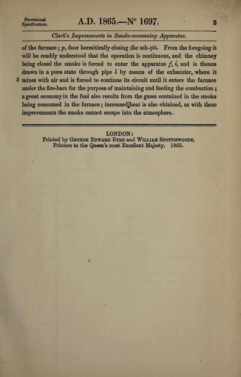 Provisional Specification, A.D. ISGS.—N 1697. Clark's Improvements in Smoke-consuming Apparatus, of the furnace ; j?, door hermitically closing the ash-pit. From the foregoing it will be readily understood that the operation is continuous, and the chimney being closed the smoke is forced to enter the apparatus /, i, and is thence drawn in a pure state through pipe Z by means of the exhauster, where it 5 mixes with air and is forced to continue its circuit until it enters the furnace under the fire-bars for the purpose of maintaining and feeding the combustion ; a great economy in the fuel also results from the gases contained in the smoke being consumed in the furnace; increased|heat is also obtained, as with these improvements the smoke cannot escape into the atmosphere. LONDON: Printed by Geoege Edward Eyre and William Spottiswoode, Printers to the Queen's most Excellent Majesty. 1865.