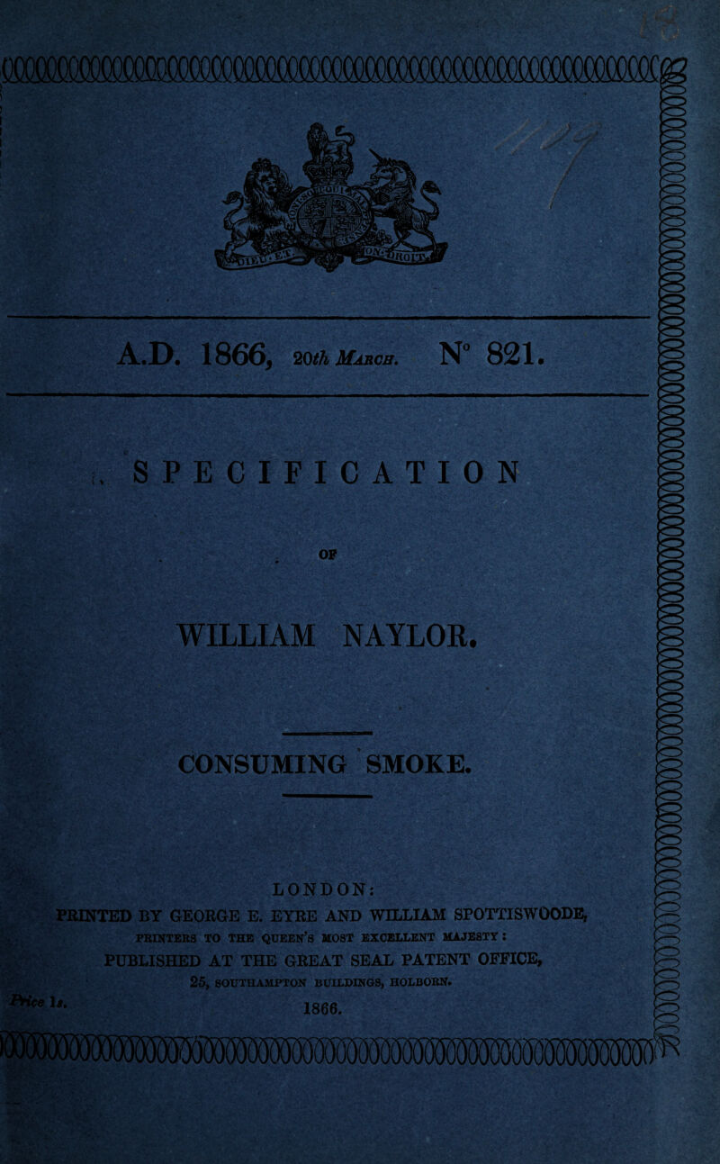 ry A.D. 1866, 20th March. N 821. . SPECIFICATION OF WILLIAM NAYLOR. CONSUMING SMOKE. .• ■- ■. . LONDON: PRINTED BY GEORGE E. EYRE AND WILLIAM SPOTTISWOODE, PRINTERS TO THE QUEEN’S MOST EXCELLENT MAJESTY I PUBLISHED AT THE GREAT SEAL PATENT OFFICE, 25, SOUTHAMPTON BUILDINGS, HOLBORN. PHve U. 1866