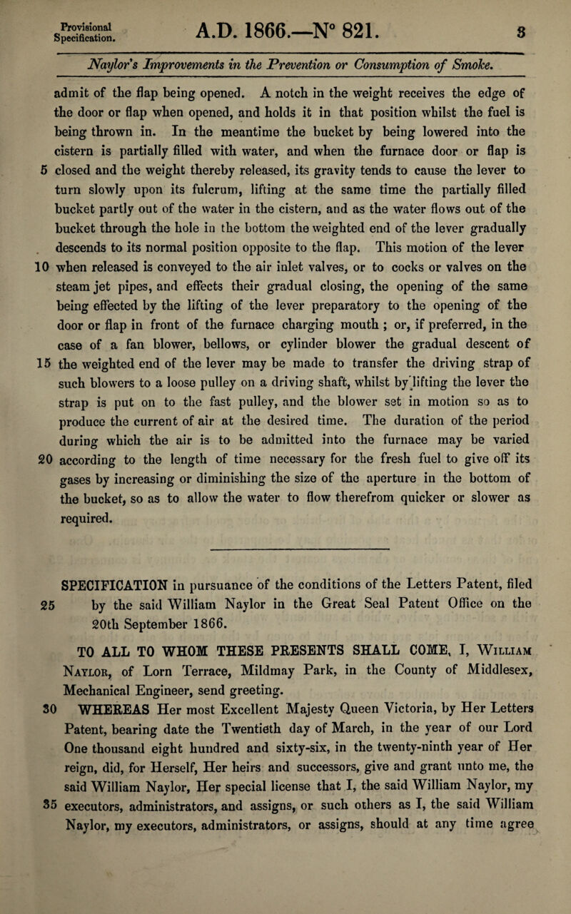 Provisional Specification. A.D. 1866.—N° 821. 3 Naylor s Improvements in the Prevention or Consumption of Smoke. admit of the flap being opened. A notch in the weight receives the edge of the door or flap when opened, and holds it in that position whilst the fuel is being thrown in. In the meantime the bucket by being lowered into the cistern is partially filled with water, and when the furnace door or flap is 5 closed and the weight thereby released, its gravity tends to cause the lever to turn slowly upon its fulcrum, lifting at the same time the partially filled bucket partly out of the water in the cistern, and as the water flows out of the bucket through the hole in the bottom the weighted end of the lever gradually descends to its normal position opposite to the flap. This motion of the lever 10 when released is conveyed to the air inlet valves, or to cocks or valves on the steam jet pipes, and effects their gradual closing, the opening of the same being effected by the lifting of the lever preparatory to the opening of the door or flap in front of the furnace charging mouth ; or, if preferred, in the case of a fan blower, bellows, or cylinder blower the gradual descent of 15 the weighted end of the lever may be made to transfer the driving strap of such blowers to a loose pulley on a driving shaft, whilst by lifting the lever the strap is put on to the fast pulley, and the blower set in motion so as to produce the current of air at the desired time. The duration of the period during which the air is to be admitted into the furnace may be varied 20 according to the length of time necessary for the fresh fuel to give off its gases by increasing or diminishing the size of the aperture in the bottom of the bucket, so as to allow the water to flow therefrom quicker or slower as required. SPECIFICATION in pursuance of the conditions of the Letters Patent, filed 25 by the said William Naylor in the Great Seal Patent Office on the 20th September 1866. TO ALL TO WHOM THESE PRESENTS SHALL COME, I, William Naylor, of Lorn Terrace, Mildmay Park, in the County of Middlesex, Mechanical Engineer, send greeting. 30 WHEREAS Her most Excellent Majesty Queen Victoria, by Her Letters Patent, bearing date the Twentieth day of March, in the year of our Lord One thousand eight hundred and sixty-six, in the twenty-ninth year of Her reign, did, for Herself, Her heirs and successors, give and grant unto me, the said William Naylor, Her special license that I, the said William Naylor, my 35 executors, administrators, and assigns, or such others as I, the said William Naylor, my executors, administrators, or assigns, should at any time agree