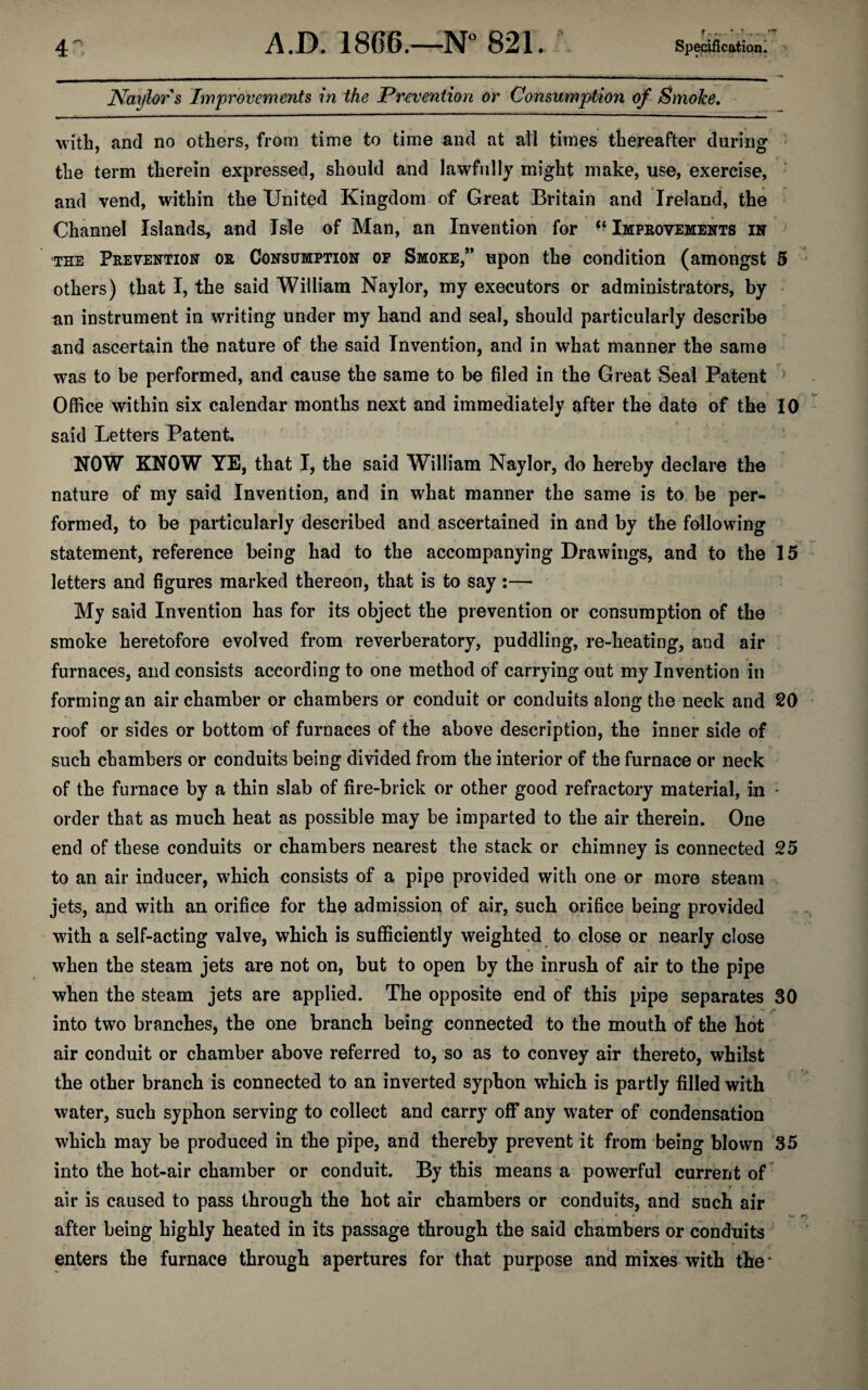 Naylor s Improvements in the Prevention or Consumption of Smoke. with, and no others, from time to time and at all times thereafter during the term therein expressed, should and lawfully might make, use, exercise, and vend, within the United Kingdom of Great Britain and Ireland, the Channel Islands, and Isle of Man, an Invention for “ Improvements in the Prevention or Consumption op Smoke,’* upon the condition (amongst 5 others) that I, the said William Naylor, my executors or administrators, by an instrument in writing under my hand and seal, should particularly describe and ascertain the nature of the said Invention, and in what manner the same was to be performed, and cause the same to be filed in the Great Seal Patent Office within six calendar months next and immediately after the date of the 10 said Letters Patent. NOW KNOW YE, that I, the said William Naylor, do hereby declare the nature of my said Invention, and in what manner the same is to be per¬ formed, to be particularly described and ascertained in and by the following statement, reference being had to the accompanying Drawings, and to the 15 letters and figures marked thereon, that is to say:— My said Invention has for its object the prevention or consumption of the smoke heretofore evolved from reverberatory, puddling, re-heating, and air furnaces, and consists according to one method of carrying out my Invention in forming an air chamber or chambers or conduit or conduits along the neck and 20 roof or sides or bottom of furnaces of the above description, the inner side of such chambers or conduits being divided from the interior of the furnace or neck of the furnace by a thin slab of fire-brick or other good refractory material, in - order that as much heat as possible may be imparted to the air therein. One end of these conduits or chambers nearest the stack or chimney is connected 25 to an air inducer, which consists of a pipe provided with one or more steam jets, and with an orifice for the admission of air, such orifice being provided with a self-acting valve, which is sufficiently weighted to close or nearly close when the steam jets are not on, but to open by the inrush of air to the pipe when the steam jets are applied. The opposite end of this pipe separates 30 into two branches, the one branch being connected to the mouth of the hot air conduit or chamber above referred to, so as to convey air thereto, whilst the other branch is connected to an inverted syphon which is partly filled with water, such syphon serving to collect and carry off any water of condensation which may be produced in the pipe, and thereby prevent it from being blown 35 into the hot-air chamber or conduit. By this means a powerful current of air is caused to pass through the hot air chambers or conduits, and such air ‘ V. after being highly heated in its passage through the said chambers or conduits enters the furnace through apertures for that purpose and mixes with the^