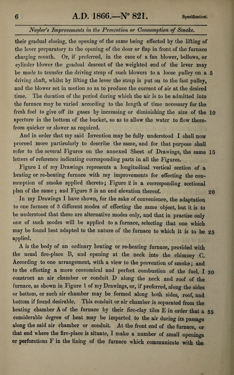 Naylor s Improvements in the Prevention or Consumption of Smoke. their gradual closing, the opening of the same being effected by the lifting of the lever preparatory to the opening of the door or flap in front of the furnace charging mouth. Or, if preferred, in the case of a fan blower, bellows, or cylinder blower the gradual descent of the weighted end of the lever may be made to transfer the driving strap of such blowers to a loose pulley on a 5 driving shaft, whilst by lifting the lever the strap is put on to the fast pulley, and the blower set in motion so as to produce the current of air at the desired time. The duration of the period during which the air is to be admitted into the furnace may be varied according to the length of time necessary for the fresh fuel to give off* its gases by increasing or diminishing the size of the 10 aperture in the bottom of the bucket, so as to allow the water to flow there¬ from quicker or slower as required. And in order that my said Invention may be fully understood I shall now proceed more particularly to describe the same, and for that purpose shall refer to the several Figures on the annexed Sheet of Drawings, the same 15 letters of reference indicating corresponding parts in all the Figures. Figure 1 of my Drawings represents a longitudinal vertical section of a heating or re-heating furnace with my improvements for effecting the con¬ sumption of smoke applied thereto; Figure 2 is a corresponding sectional plan of the same ; and Figure 3 is an end elevation thereof. 20 In my Drawings I have shown, for the sake of convenience, the adaptation to one furnace of 3 different modes of effecting the same object, but it is to be understood that these are alternative modes only, and that in practise only one of such modes will be applied to a furnace, selecting that one which may be found best adapted to the nature of the furnace to which it is to be 25 applied, A is the body of an ordinary heating or re-heating furnace, provided with the usual fire-place B, and opening at the neck into the chimney C. According to one arrangement, with a view to the prevention of smoke; and to the effecting a more economical and perfect combustion of the fuel, I 30 construct an air chamber or conduit D along the neck and roof of the furnace, as shown in Figure 1 of my Drawings, or, if preferred, along the sides or bottom, or such air chamber may be formed along both sides roof and bottom if found desirable. This conduit or air chamber is separated from the heating chamber A of the furnace by their fire-clay tiles E in order that a 35 considerable degree of heat may be imparted to the air during its passage along the said air chamber or conduit. At the front end of the furnace, or that end where the fire-place is situate, I make a number of small openings or perforations F in the lining of the furnace which communicate with the