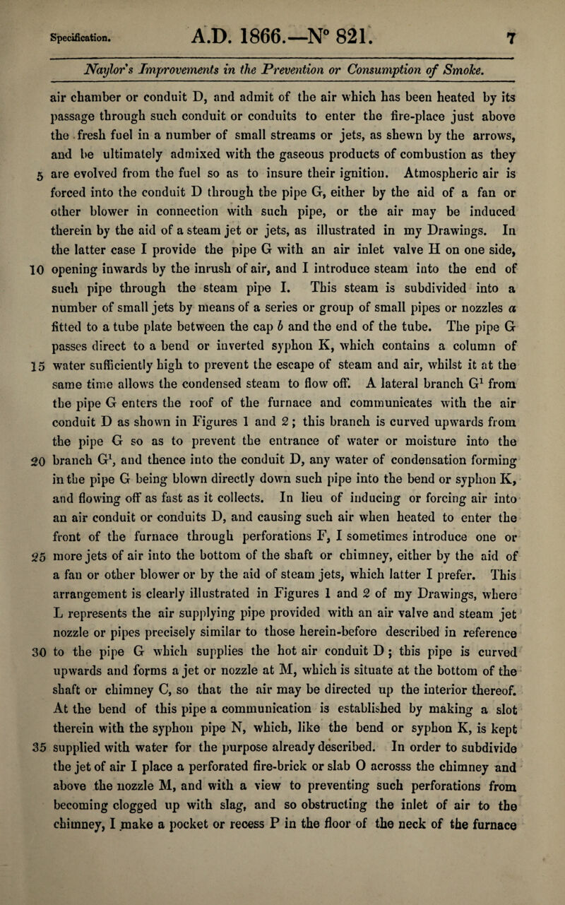 Naylor s Improvements in the Prevention or Consumption of SmoJce. air chamber or conduit D, and admit of the air which has been heated by its passage through such conduit or conduits to enter the fire-place just above the fresh fuel in a number of small streams or jets, as shewn by the arrows, and be ultimately admixed with the gaseous products of combustion as they 5 are evolved from the fuel so as to insure their ignition. Atmospheric air is forced into the conduit D through the pipe G, either by the aid of a fan or other blower in connection with such pipe, or the air may be induced therein by the aid of a steam jet or jets, as illustrated in my Drawings. In the latter case I provide the pipe G with an air inlet valve H on one side, 10 opening inwards by the inrush of air, and I introduce steam into the end of such pipe through the steam pipe I. This steam is subdivided into a number of small jets by means of a series or group of small pipes or nozzles a fitted to a tube plate between the cap b and the end of the tube. The pipe G passes direct to a bend or inverted syphon K, which contains a column of 15 water sufficiently high to prevent the escape of steam and air, whilst it at the same time allows the condensed steam to flow off. A lateral branch G1 from the pipe G enters the roof of the furnace and communicates with the air conduit D as shown in Figures 1 and 2; this branch is curved upwards from the pipe G so as to prevent the entrance of water or moisture into the 20 branch G1, and thence into the conduit D, any water of condensation forming in the pipe G being blown directly down such pipe into the bend or syphon K, and flowing off as fast as it collects. In lieu of inducing or forcing air into an air conduit or conduits D, and causing such air when heated to enter the front of the furnace through perforations F, I sometimes introduce one or 25 more jets of air into the bottom of the shaft or chimney, either by the aid of a fan or other blower or by the aid of steam jets, which latter I prefer. This arrangement is clearly illustrated in Figures 1 and 2 of my Drawings, where L represents the air supplying pipe provided with an air valve and steam jet nozzle or pipes precisely similar to those herein-before described in reference 30 to the pipe G which supplies the hot air conduit D ; this pipe is curved upwards and forms a jet or nozzle at M, which is situate at the bottom of the shaft or chimney C, so that the air may be directed up the interior thereof. At the bend of this pipe a communication is established by making a slot therein with the syphon pipe N, which, like the bend or syphon K, is kept 35 supplied with water for the purpose already described. In order to subdivide the jet of air I place a perforated fire-brick or slab 0 acrosss the chimney and above the nozzle M, and with a view to preventing such perforations from becoming clogged up with slag, and so obstructing the inlet of air to the chimney, I make a pocket or recess P in the floor of the neck of the furnace