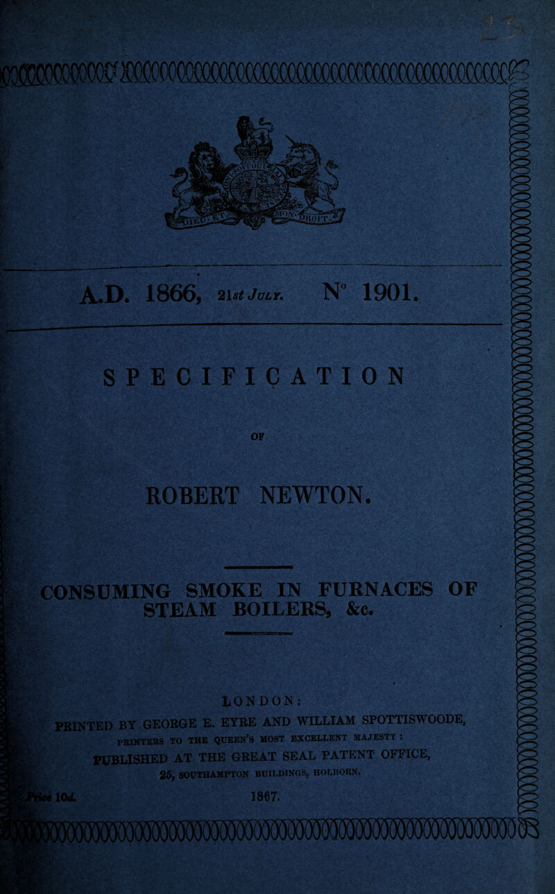 A.D. 1866, 21 st July. N 1901. SPECIFICATION OF ■ ■ ROBERT NEWTON. CONSUMING SMOKE IN FURNACES OF STEAM BOILERS, &c. LONDON; PRINTED BY GEORGE E. EYRE AND WILLIAM SPOTTISWOODE, PRINTERS TO THE QUEEN’S MOST EXCELLENT MAJESTY : PUBLISHED AT THE GREAT SEAL PATENT OFFICE, 25, SOUTHAMPTON BUILDINGS, HOLBORN, \ee\0d. 1867.
