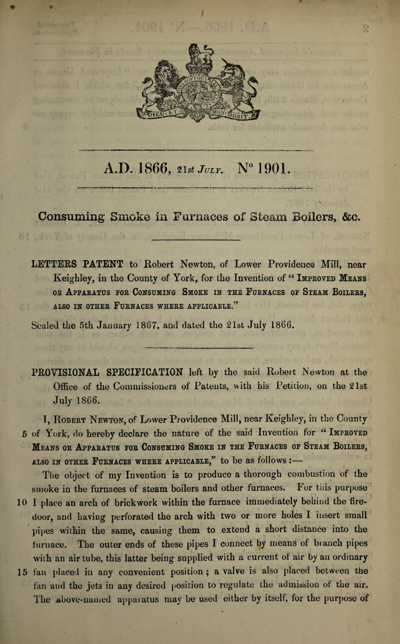A.D.1866, 21 st July. N° 1901. Consuming Smoke in Furnaces of Steam Boilers, &c. LETTERS PATENT to Robert Newton, of Lower Providence Mill, near Keighley, in the County of York, for the Invention of “ Improved Means oe Apparatus for Consuming Smoke in the Furnaces of Steam Boilers, ALSO IN OTHER FURNACES WHERE APPLICABLE.” Sealed the 5th January 1867, and dated the 21st July 1866. PROVISIONAL SPECIFICATION left by the said Robert Newton at the Office of the Commissioners of Patents, with his Petition, on the 21st July 1866. I, Robert Newton, of Lower Providence Mill, near Keighley, in the County 5 of York, do hereby declare the nature of the said Invention for “ Improved Means or Apparatus for Consuming Smoke in the Furnaces of Steam Boilers, also in other Furnaces where applicable,” to be as follows:— The object of my Invention is to produce a thorough combustion of the smoke in the furnaces of steam boilers and other furnaces. For this purpose 10 1 place an arch of brickwork within the furnace immediately behind the fire- door, and having perforated the arch with two or more holes I insert small pipes within the same, causing them to extend a short distance into the furnace. The outer ends of these pipes I connect by means of branch pipes t with an air tube, this latter being supplied with a current of air by an ordinary 15 fan placed in any convenient position ; a valve is also placed between the fan and the jets in any desired position to regulate the admission of the air. The above-named appatatus may be used either by itself, for the purpose of