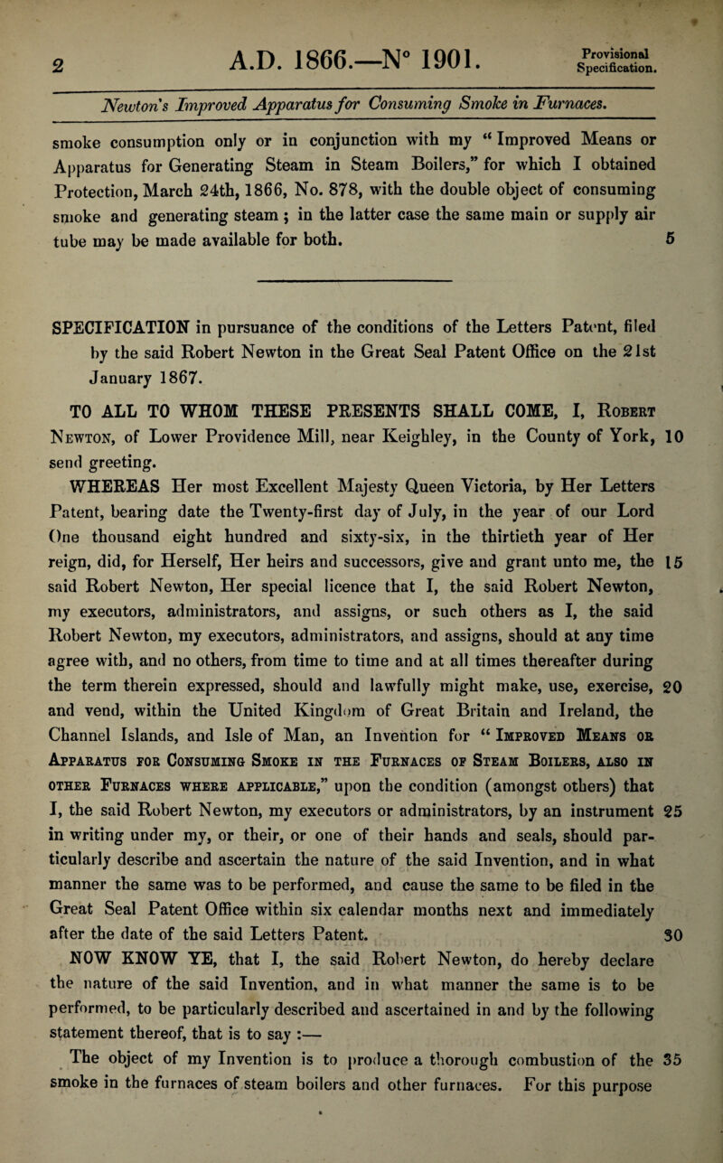 Provisional Newtons Improved Apparatus for Consuming SmoJce in Furnaces. smoke consumption only or in conjunction with my “ Improved Means or Apparatus for Generating Steam in Steam Boilers,” for which I obtained Protection, March 24th, 1866, No. 878, with the double object of consuming smoke and generating steam; in the latter case the same main or supply air tube may be made available for both. 5 SPECIFICATION in pursuance of the conditions of the Letters Patent, filed by the said Robert Newton in the Great Seal Patent Office on the 21st January 1867. TO ALL TO WHOM THESE PRESENTS SHALL COME, I, Robert Newton, of Lower Providence Mill, near Keighley, in the County of York, 10 send greeting. WHEREAS Her most Excellent Majesty Queen Victoria, by Her Letters Patent, bearing date the Twenty-first day of July, in the year of our Lord One thousand eight hundred and sixty-six, in the thirtieth year of Her reign, did, for Herself, Her heirs and successors, give and grant unto me, the 15 said Robert Newton, Her special licence that I, the said Robert Newton, my executors, administrators, and assigns, or such others as I, the said Robert Newton, my executors, administrators, and assigns, should at any time agree with, and no others, from time to time and at all times thereafter during the term therein expressed, should and lawfully might make, use, exercise, 20 and vend, within the United Kingdom of Great Britain and Ireland, the Channel Islands, and Isle of Man, an Invention for “ Improved Means or Apparatus for Consuming Smoke in the Furnaces of Steam Boilers, also in other Furnaces where applicable,” upon the condition (amongst others) that I, the said Robert Newton, my executors or administrators, by an instrument 25 in writing under my, or their, or one of their hands and seals, should par¬ ticularly describe and ascertain the nature of the said Invention, and in what manner the same was to be performed, and cause the same to be filed in the Great Seal Patent Office within six calendar months next and immediately after the date of the said Letters Patent. 30 NOW KNOW YE, that I, the said Robert Newton, do hereby declare the nature of the said Invention, and in what manner the same is to be performed, to be particularly described and ascertained in and by the following statement thereof, that is to say :— The object of my Invention is to produce a thorough combustion of the 35 smoke in the furnaces of steam boilers and other furnaces. For this purpose