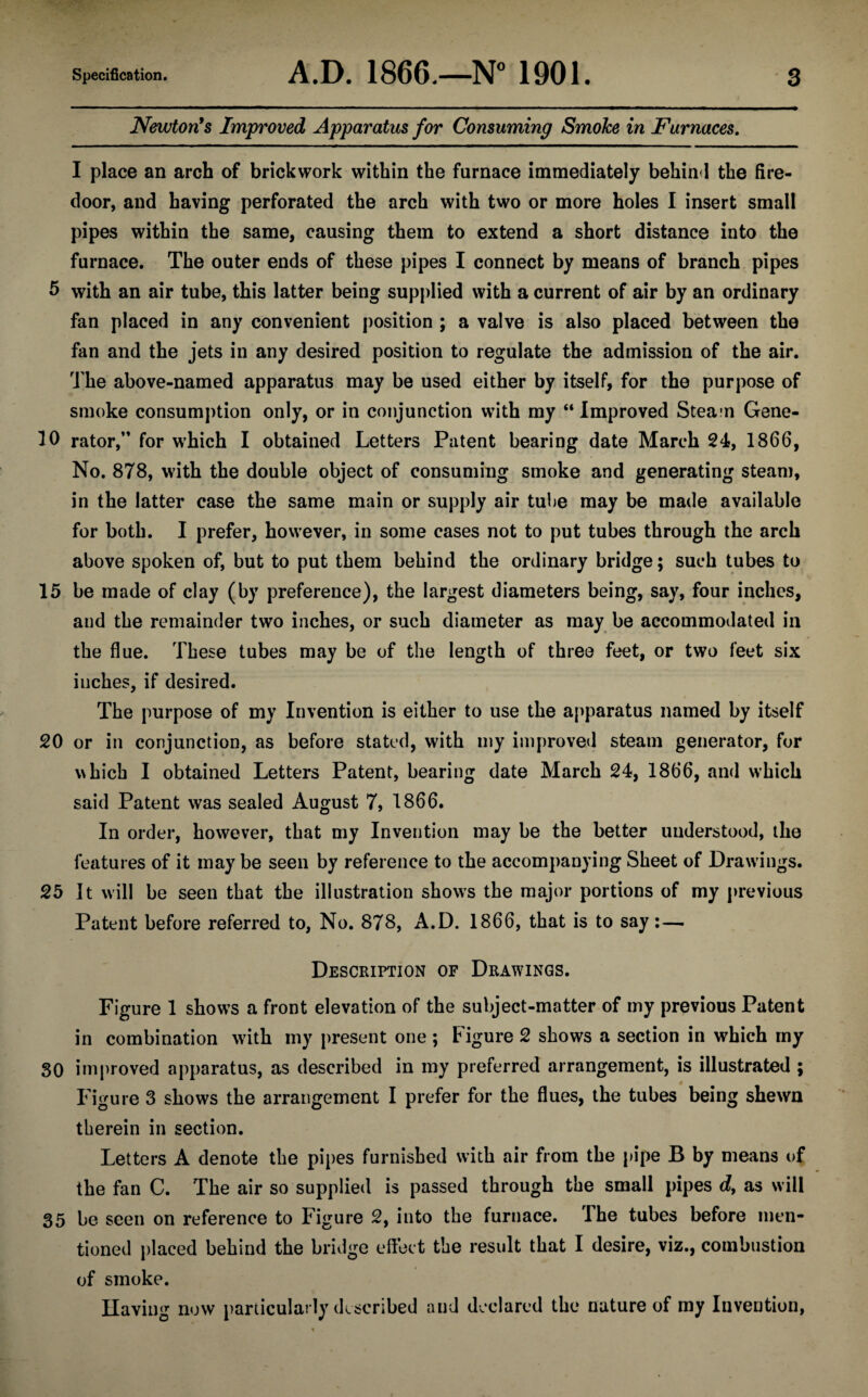 Newton's Improved Apparatus for Consuming Smoke in Furnaces. I place an arch of brickwork within the furnace immediately behind the fire- door, and having perforated the arch with two or more holes I insert small pipes within the same, causing them to extend a short distance into the furnace. The outer ends of these pipes I connect by means of branch pipes 5 with an air tube, this latter being supplied with a current of air by an ordinary fan placed in any convenient position ; a valve is also placed between the fan and the jets in any desired position to regulate the admission of the air. The above-named apparatus may be used either by itself, for the purpose of smoke consumption only, or in conjunction with my “ Improved Steam Gene- 10 rator, for which I obtained Letters Patent bearing date March 24, 1866, No. 878, with the double object of consuming smoke and generating steam, in the latter case the same main or supply air tube may be made available for both. I prefer, however, in some cases not to put tubes through the arch above spoken of, but to put them behind the ordinary bridge; such tubes to 15 be made of clay (by preference), the largest diameters being, say, four inches, and the remainder two inches, or such diameter as may be accommodated in the flue. These tubes may be of the length of three feet, or two feet six inches, if desired. The purpose of my Invention is either to use the apparatus named by itself 20 or in conjunction, as before stated, with my improved steam generator, for which I obtained Letters Patent, bearing date March 24, 1866, and which said Patent was sealed August 7, 1866. In order, however, that my Invention may be the better understood, the features of it may be seen by reference to the accompanying Sheet of Drawings. 25 It will be seen that the illustration shows the major portions of my previous Patent before referred to, No. 878, A.D. 1866, that is to say:— Description of Drawings. Figure 1 shows a front elevation of the subject-matter of my previous Patent in combination with my present one ; Figure 2 shows a section in which my 30 improved apparatus, as described in my preferred arrangement, is illustrated ; Figure 3 shows the arrangement I prefer for the flues, the tubes being shewn therein in section. Letters A denote the pipes furnished with air from the pipe B by means of the fan C. The air so supplied is passed through the small pipes d, as will 35 be seen on reference to Figure 2, into the furnace. The tubes before men¬ tioned placed behind the bridge effect the result that I desire, viz., combustion of smoke. Ilaving now particularly described and declared the nature of my Invention,