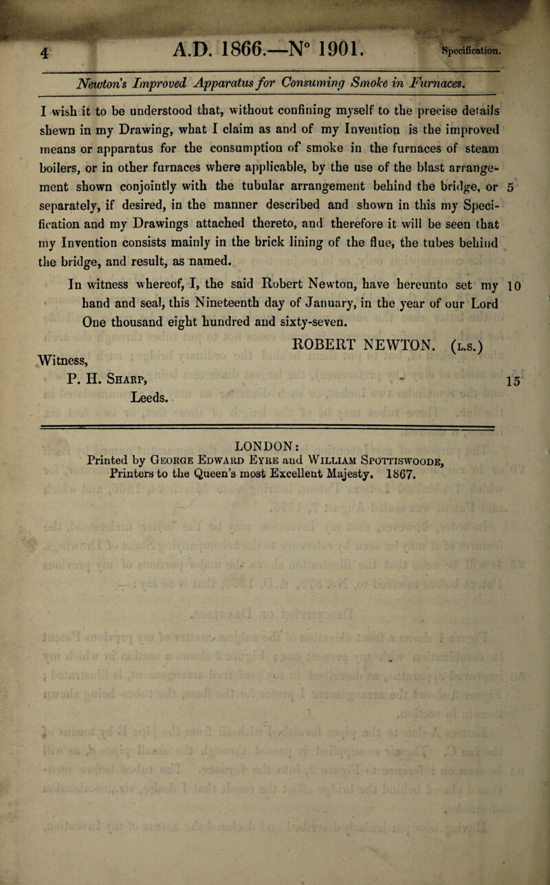 Newtons Improved Apparatus for Consuming Smoke in Furnaces. I wish it to be understood that, without confining myself to the precise details shewn in my Drawing, what I claim as and of my Invention is the improved means or apparatus for the consumption of smoke in the furnaces of steam boilers, or in other furnaces where applicable, by the use of the blast arrange¬ ment shown conjointly with the tubular arrangement behind the bridge, or 5 separately, if desired, in the manner described and shown in this my Speci¬ fication and my Drawings attached thereto, and therefore it will be seen that my Invention consists mainly in the brick lining of the flue, the tubes behind the bridge, and result, as named. In witness whereof, I, the said Robert Newton, have hereunto set my 10 hand and seal, this Nineteenth day of January, in the year of our Lord One thousand eight hundred and sixty-seven. ROBERT NEWTON. (l.s.) Witness, P. H. Sharp, - 15 Leeds. LONDON: Printed by George Edward Eyre and William Spottiswoode, Printers to the Queen’s most Excellent Majesty. 1867.