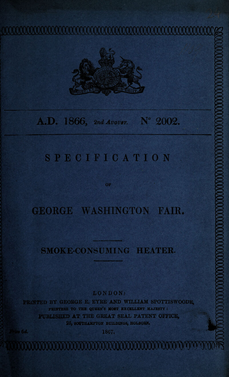A.D. 1866, 2nd August. N° 2002. T v gSjtgaaga I ——————— ./ .* . : . .. * v. ■ ; % SPECIFICATION OF SV'fMiA%4\ a* GEORGE WASHINGTON FAIR. SMOKE-CONS CJMING HEATER. LONDON: PRINTED BY GEORGE E. EYRE AND WILLIAM SPOTTISWOODE, PRINTERS TO THE QUEEN’S MOST EXCELLENT MAJESTY : PUBLISHED AT THE GREAT SEAL PATENT OFFICE, 25, SOUTHAMPTON BUILDINGS, H0LB0RN. 6A 1867.
