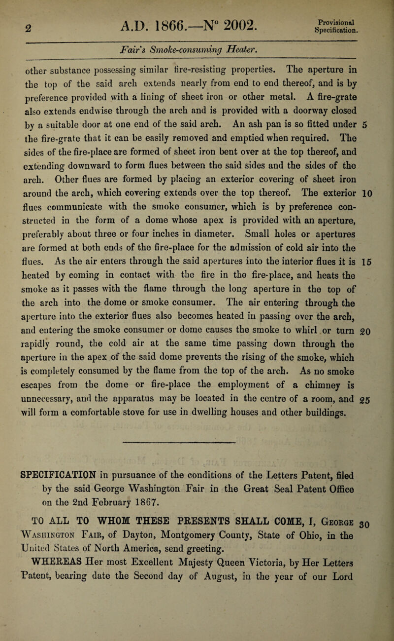 Provisional Fairs SmoJce-consuming Heater. other substance possessing similar fire-resisting properties. The aperture in the top of the said arch extends nearly from end to end thereof, and is by preference provided with a lining of sheet iron or other metal. A fire-grate also extends endwise through the arch and is provided with a doorway closed by a suitable door at one end of the said arch. An ash pan is so fitted under 5 the fire-grate that it can be easily removed and emptied when required. The sides of the fire-place are formed of sheet iron bent over at the top thereof, and extending downward to form flues between the said sides and the sides of the arch. Other flues are formed by placing an exterior covering of sheet iron around the arch, which covering extends over the top thereof. The exterior 10 flues communicate with the smoke consumer, which is by preference con¬ structed in the form of a dome whose apex is provided with an aperture, preferably about three or four inches in diameter. Small holes or apertures are formed at both ends of the fire-place for the admission of cold air into the flues. As the air enters through the said apertures into the interior flues it is 15 heated by coming in contact with the fire in the fire-place, and heats the smoke as it passes with the flame through the long aperture in the top of the arch into the dome or smoke consumer. The air entering through the aperture into the exterior flues also becomes heated in passing over the arch, and entering the smoke consumer or dome causes the smoke to whirl or turn 20 rapidly round, the cold air at the same time passing down through the aperture in the apex of the said dome prevents the rising of the smoke, which is completely consumed by the flame from the top of the arch. As no smoke escapes from the dome or fire-place the employment of a chimney is unnecessary, and the apparatus may be located in the centre of a room, and 25 / will form a comfortable stove for use in dwelling houses and other buildings. SPECIFICATION in pursuance of the conditions of the Letters Patent, filed by the said George Washington Fair in the Great Seal Patent Office on the 2nd February 1867. TO ALL TO WHOM THESE PRESENTS SHALL COME, I, George 30 Washington Fair, of Dayton, Montgomery County, State of Ohio, in the United States of North America, send greeting. WHEREAS Her most Excellent Majesty Queen Victoria, by Her Letters Patent, bearing date the Second day of August, in the year of our Lord