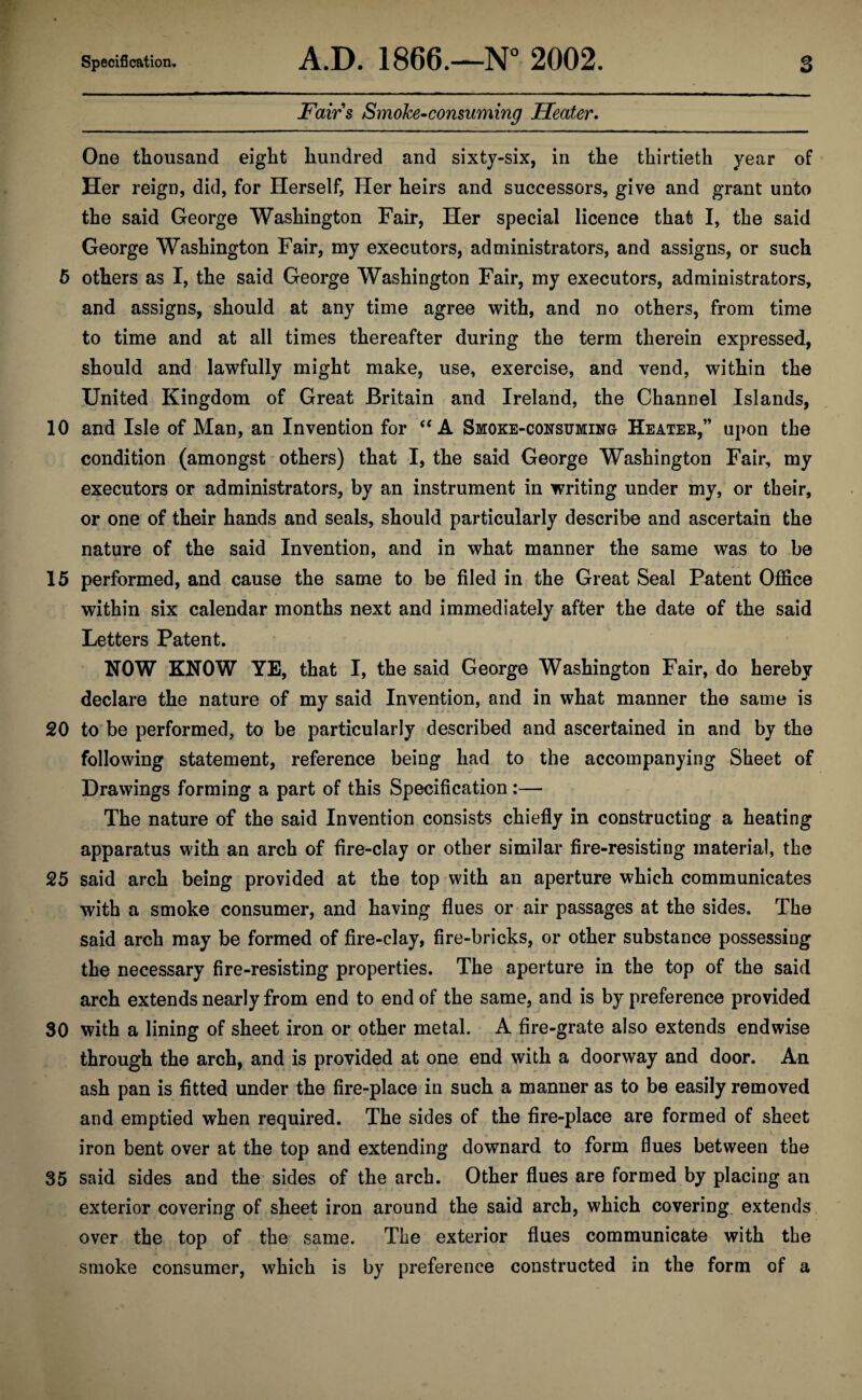 Fairs Smoke-consuming Heater. One thousand eight hundred and sixty-six, in the thirtieth year of Her reign, did, for Herself, Her heirs and successors, give and grant unto the said George Washington Fair, Her special licence that I, the said George Washington Fair, my executors, administrators, and assigns, or such 5 others as I, the said George Washington Fair, my executors, administrators, and assigns, should at any time agree with, and no others, from time to time and at all times thereafter during the term therein expressed, should and lawfully might make, use, exercise, and vend, within the United Kingdom of Great Britain and Ireland, the Channel Islands, 10 and Isle of Man, an Invention for “ A Smoke-consuming Heater,” upon the condition (amongst others) that I, the said George Washington Fair, my executors or administrators, by an instrument in writing under my, or their, or one of their hands and seals, should particularly describe and ascertain the nature of the said Invention, and in what manner the same was to be 15 performed, and cause the same to be filed in the Great Seal Patent Office within six calendar months next and immediately after the date of the said Letters Patent. HOW KNOW YE, that I, the said George Washington Fair, do hereby declare the nature of my said Invention, and in what manner the same is 20 to be performed, to be particularly described and ascertained in and by the following statement, reference being had to the accompanying Sheet of Drawings forming a part of this Specification:— The nature of the said Invention consists chiefly in constructing a heating apparatus with an arch of fire-clay or other similar fire-resisting material, the 25 said arch being provided at the top with an aperture which communicates with a smoke consumer, and having flues or air passages at the sides. The said arch may be formed of fire-clay, fire-bricks, or other substance possessing the necessary fire-resisting properties. The aperture in the top of the said arch extends nearly from end to end of the same, and is by preference provided 30 with a lining of sheet iron or other metal. A fire-grate also extends endwise through the arch, and is provided at one end with a doorway and door. An ash pan is fitted under the fire-place in such a manner as to be easily removed and emptied when required. The sides of the fire-place are formed of sheet iron bent over at the top and extending downard to form flues between the 35 said sides and the sides of the arch. Other flues are formed by placing an exterior covering of sheet iron around the said arch, which covering extends over the top of the same. The exterior flues communicate with the smoke consumer, which is by preference constructed in the form of a