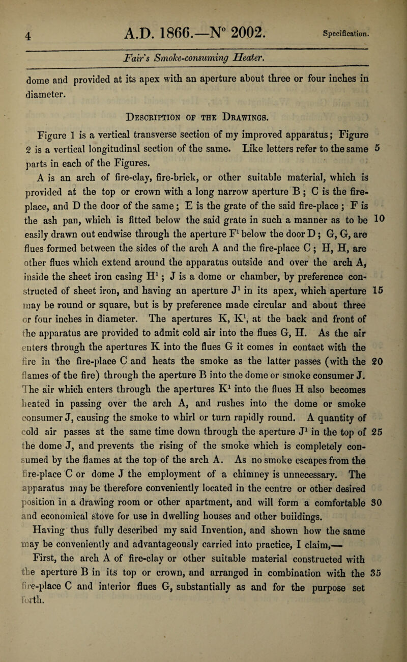 Fairs Smoke-consuming Heater. dome and provided at its apex with an aperture about three or four inches in diameter. Description of the Drawings. Figure 1 is a vertical transverse section of my improved apparatus; Figure 2 is a vertical longitudinal section of the same. Like letters refer to the same 5 parts in each of the Figures. A is an arch of fire-clay, fire-brick, or other suitable material, which is provided at the top or crown with a long narrow aperture B ; C is the fire¬ place, and D the door of the same; E is the grate of the said fire-place ; F is the ash pan, which is fitted below the said grate in such a manner as to be easily drawn out endwise through the aperture F1 below the door D; G, G, are flues formed between the sides of the arch A and the fire-place C ; H, H, are other flues which extend around the apparatus outside and over the arch A, inside the sheet iron casing H1; J is a dome or chamber, by preference con¬ structed of sheet iron, and having an aperture J1 in its apex, which aperture 15 may be round or square, but is by preference made circular and about three or four inches in diameter. The apertures K, K1, at the back and front of the apparatus are provided to admit cold air into the flues G, H. As the air enters through the apertures K into the flues G it comes in contact with the fire in the fire-place C and heats the smoke as the latter passes (with the 20 flames of the fire) through the aperture B into the dome or smoke consumer J. The air which enters through the apertures K1 into the flues H also becomes heated in passing over the arch A, and rushes into the dome or smoke consumer J, causing the smoke to whirl or turn rapidly round. A quantity of cold air passes at the same time down through the aperture J1 in the top of 25 the dome J, and prevents the rising of the smoke which is completely con¬ sumed by the flames at the top of the arch A. As no smoke escapes from the fire-place C or dome J the employment of a chimney is unnecessary. The apparatus may be therefore conveniently located in the centre or other desired position in a drawing room or other apartment, and will form a comfortable 30 and economical stove for use in dwelling houses and other buildings. Having thus fully described my said Invention, and shown how the same may be conveniently and advantageously carried into practice, I claim,— First, the arch A of fire-clay or other suitable material constructed with the aperture B in its top or crown, and arranged in combination with the 35 fire-place C and interior flues G, substantially as and for the purpose set forth.