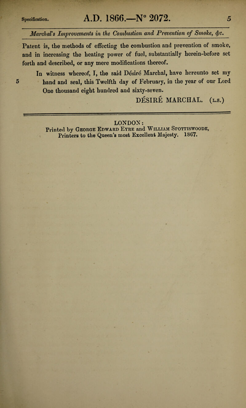 Marchal's Improvements in the Combustion and Prevention of Smoke, $c. Patent is, the methods of effecting the combustion and prevention of smoke, and in increasing the heating power of fuel, substantially herein-before set forth and described, or any mere modifications thereof. In witness whereof, I, the said Desire Marchal, have hereunto set my 5 hand and seal, this Twelfth day of February, in the year of our Lord One thousand eight hundred and sixty-seven. DESIRE MARCHAL. (l.s.) LONDON: Printed by George Edward Eyre and William SroTTiswooDE, Printers to the Queen's most Excellent Majesty. 1867.