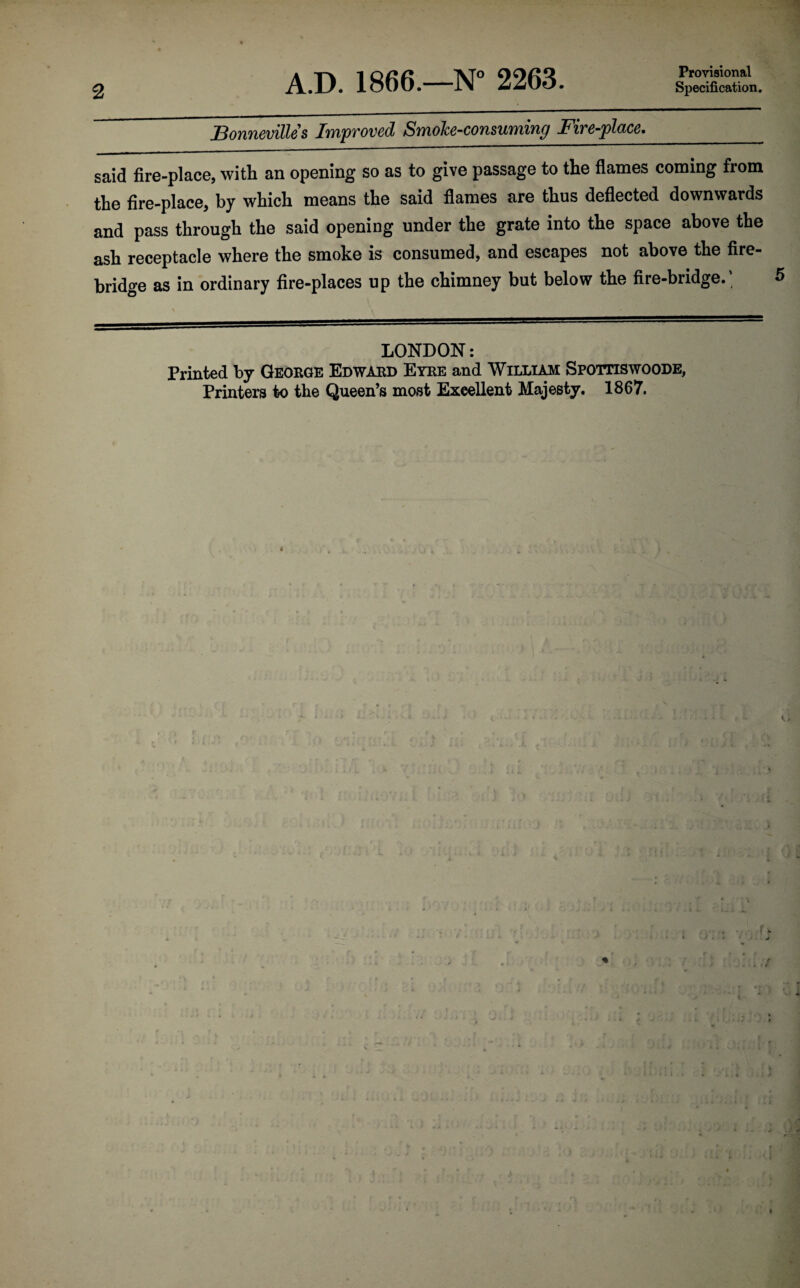 2 A.D. 1866.—N° 2263. Provisional Specification. Bonneville s Improved Smoke-consuming Fire-place._ said fire-place, with an opening so as to give passage to the flames coming from the fire-place, by which means the said flames are thus deflected downwards and pass through the said opening under the grate into the space above the ash receptacle where the smoke is consumed, and escapes not above the fire¬ bridge as in ordinary fire-places up the chimney but below the fire-bridge.; LONDON: Printed by George Edward Eyre and William Spottiswoode,