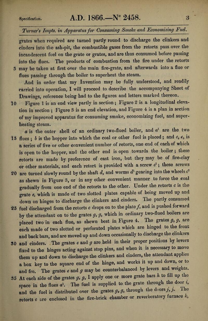 Turners Impts. in Apparatus for Consuming Smoke and Economizing Fuel, grates when required are turned partly round to discharge the clinkers and cinders into the ash-pit, the combustible gases from the retorts pass over the incandescent fuel on the grate or grates, and are thus consumed before passing into the flues. The products of combustion from the fire under the retorts 5 may be taken at first over the main fire-grate, and afterwards into a flue or flues passing through the boiler to superheat the steam. And in order that my Invention may be fully understood, and readily carried into operation, I will proceed to describe the accompanying Sheet of Drawings, reference being had to the figures and letters marked thereon. 10 Figure 1 is an end view partly in section; Figure 2 is a longitudinal eleva¬ tion in section ; Figure 3 is an end elevation, and Figure 4 is a plan in section of my improved apparatus for consuming smoke, economizing fuel, and super¬ heating steam. a is the outer shell of an ordinary two-flued boiler, and a} are the two 15 flues ; h is the hopper into which the coal or other fuel is placed; and c, c, is a series of five or other convenient number of retorts, one end of each of which is open to the hopper, and the other end is open towards the boiler ; these retorts are made by preference of cast iron, but they may be of fire-clay or other materials, and each retort is provided with a screw these screws 20 are turned slowly round by the shaft d, and worms cZ'gearing into the wheels as shewn in Figure 3, or in any other convenient manner to force the .coal gradually from one end of the retorts to the other. Under the retorts c is the grate c, which is made of two slotted plates capable of being moved up and down on hinges to discharge the clinkers and cinders. The partly consumed 25 fuel discharged from the retorts c drops on to the plate/, and is pushed forward by the attendant on to the grates g, g, which in ordinary two-flued boilers are placed two in each flue, as shewn best in Figure 4. The grates g, g, are each made of two slotted or perforated plates which are hinged to the front and back bars, and are moved up and down occasionally to discharge the clinkers 30 and cinders. .The grates e and g are held in their proper positions by levers fixed to the binges acting against stop pins, and when it is necessary to move them up and down to discharge the clinkers and cinders, the attendant applies a box key to the square end of the hinge, and works it up and down, or to and fro. The grates 6 and g may be counterbalanced by levers and weights. 35 At each side of the grates g, g, I apply one or more grate bars h to fill up the space in the flues ah The fuel is supplied to the grate through the door 2, and the fuel is distributed over the grates through the doorsy,/ The retorts c are enclosed in the fire-brick chamber or reverberatory furnace h