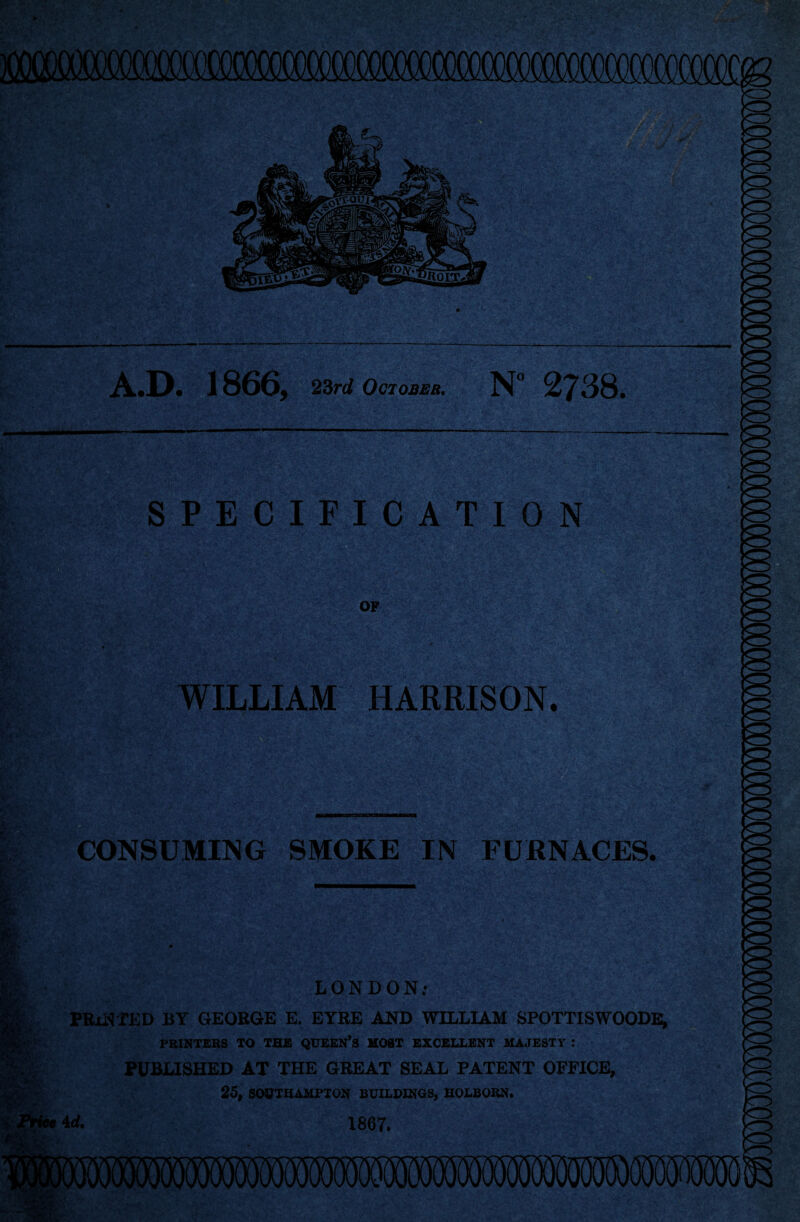 —---;---—--- A.D. 1866, 23rd October, N° 2738. SPECIFICATION OF WILLIAM HARRISON. CONSUMING SMOKE IN FURNACES. LONDON; PRINTED BY GEORGE E. EYRE AND WILLIAM SPOTTISWOODE, PRINTERS TO THE QUEEN’S MOST EXCELLENT MAJESTY : PUBLISHED AT THE GREAT SEAL PATENT OFFICE, 25, SOUTHAMPTON BUILDINGS, HOLBORN. 4 d. 1867.