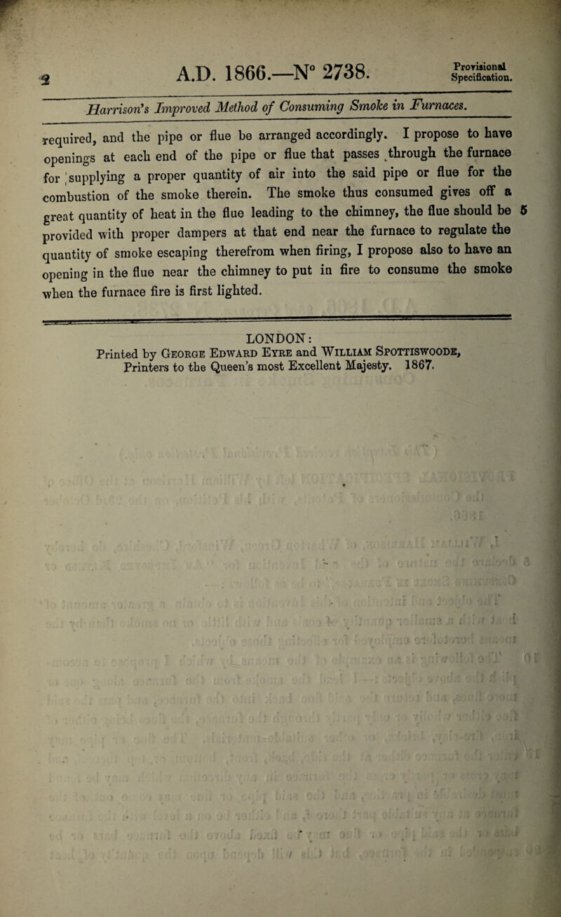 A.D. 1866.—N° 2738. Provisional Specification. Harrison’s Improved Method of Consuming Smoke in Furnaces._ required, and the pipe or flue be arranged accordingly. I propose to have openings at each end of the pipe or flue that passes t through the furnace for supplying a proper quantity of air into the said pipe or flue for the combustion of the smoke therein. The smoke thus consumed gives off a great quantity of heat in the flue leading to the chimney, the flue should be 5 provided with proper dampers at that end near the furnace to regulate the quantity of smoke escaping therefrom when firing, I propose also to have an opening in the flue near the chimney to put in fire to consume the smoke when the furnace fire is first lighted. LONDON: Printed by George Edward Eyre and William Spottiswoode, Printers to the Queen s most Excellent Majesty. 1867. I 1 * ' • i «- A