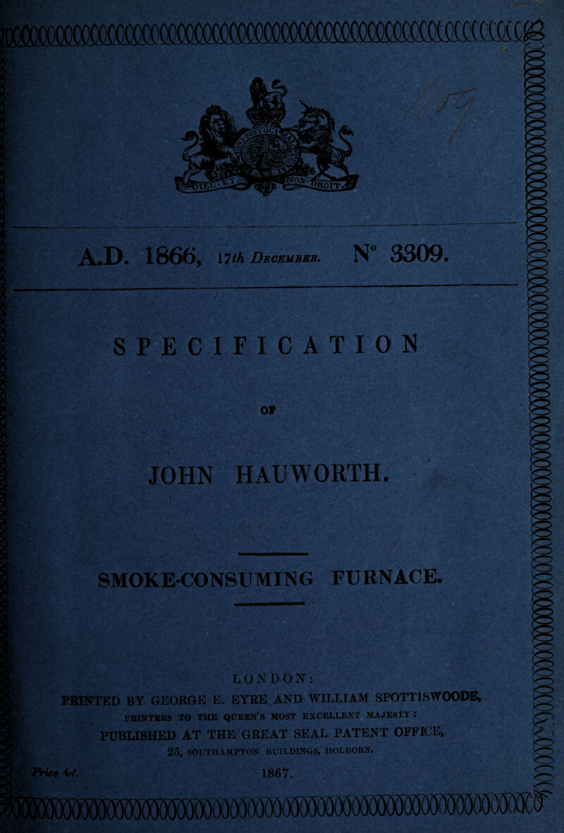 .D. 1866, 1 Tth December. N° 3309. vr* or . • <;*T- V W% -1 J r-i SPECIFICATION % iikxf m OF JOHN HAUWORTH. ■ i SMOKECONSUMING FURNACE, CONDON: PRINTED BY GEORGE E. EYRE AND WILLIAM SPOTTISWOODE, PRINTERS TO THE QUEEN’S MOST EXCELLENT MAJESTY : PUBLISHED AT THE GREAT SEAL PATENT OFFICE, 25, SOUTHAMPTON BUILDINGS, IIOLBORN. ffWee V. 1867.