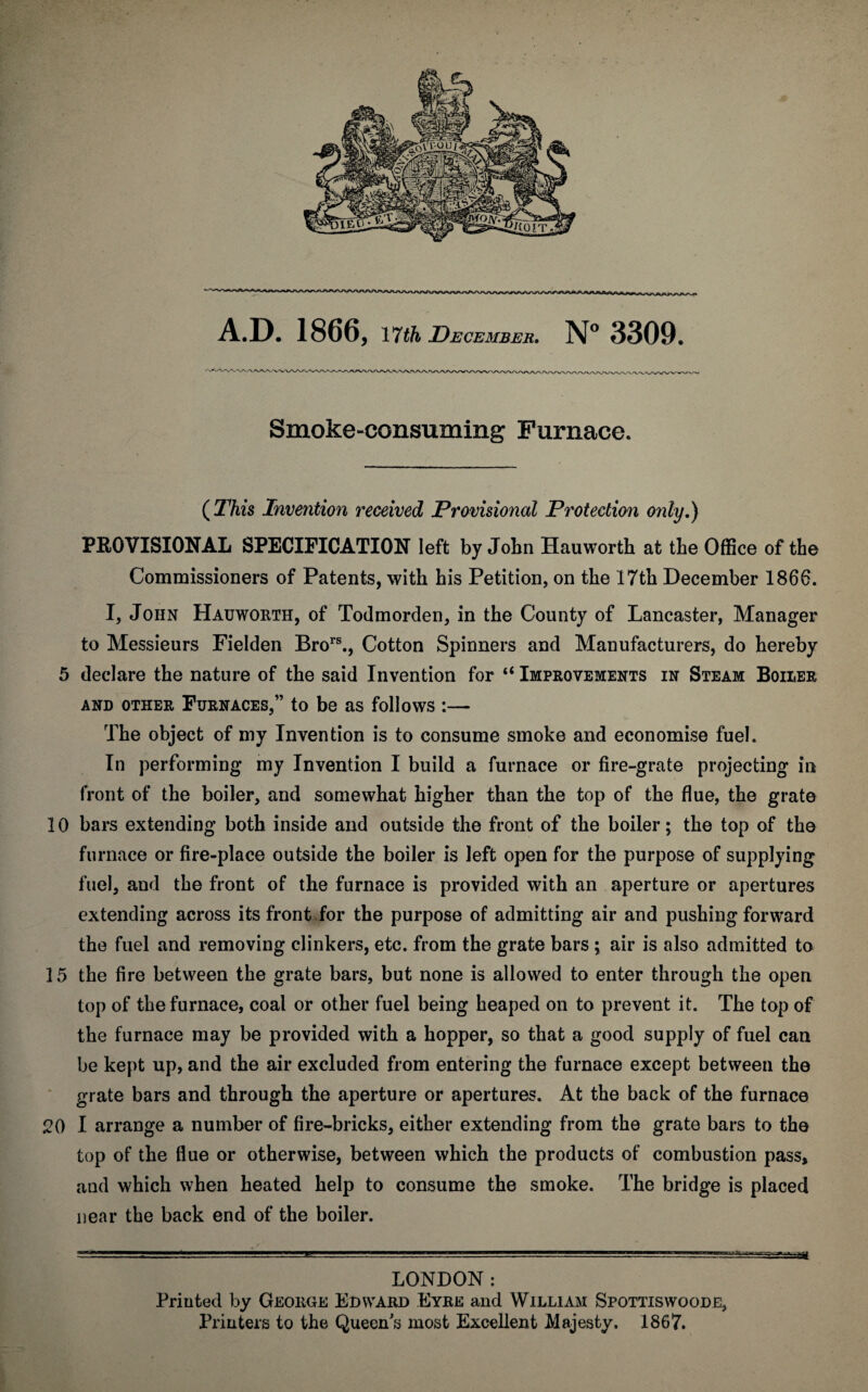 Smoke-consuming Furnace. (This Invention received Provisional Protection only.) PROVISIONAL SPECIFICATION left by John Hauworth at the Office of the Commissioners of Patents, with his Petition, on the 17th December 1866. I, John Hauworth, of Todmorden, in the County of Lancaster, Manager to Messieurs Fielden Brors., Cotton Spinners and Manufacturers, do hereby 5 declare the nature of the said Invention for “ Improvements in Steam Boiler AND OTHER FURNACES,” to be as follows I- The object of my Invention is to consume smoke and economise fuel. In performing my Invention I build a furnace or fire-grate projecting in front of the boiler, and somewhat higher than the top of the flue, the grate 10 bars extending both inside and outside the front of the boiler; the top of the furnace or fire-place outside the boiler is left open for the purpose of supplying fuel, and the front of the furnace is provided with an aperture or apertures extending across its front for the purpose of admitting air and pushing forward the fuel and removing clinkers, etc. from the grate bars \ air is also admitted to 15 the fire between the grate bars, but none is allowed to enter through the open top of the furnace, coal or other fuel being heaped on to prevent it. The top of the furnace may be provided with a hopper, so that a good supply of fuel can be kept up, and the air excluded from entering the furnace except between the grate bars and through the aperture or apertures. At the back of the furnace 20 I arrange a number of fire-bricks, either extending from the grate bars to the top of the flue or otherwise, between which the products of combustion pass, and which when heated help to consume the smoke. The bridge is placed near the back end of the boiler. LONDON: Printed by Geoiige Edward Eyre and William Spottiswoode, Printers to the Queen s most Excellent Majesty. 1867.