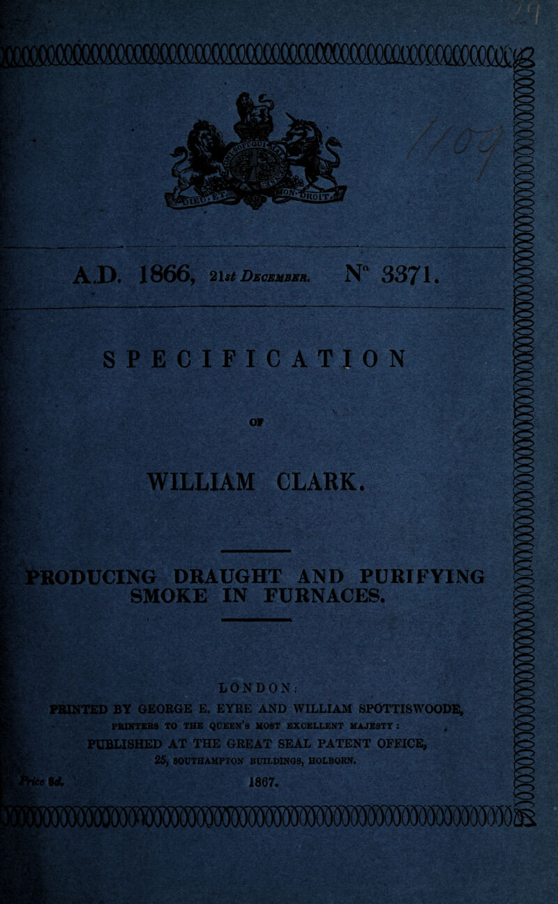 mmmmrnm ^ A.D. 1866, 21st December, N° 3371 • SPECIFICATION Jvr 07 ■ WILLIAM CLARK. : h^£fiS«2?f i*£ t •* - PRODUCING DRAUGHT AND PURIFYING SMOKE IN FURNACES. LONDON: PRINTED BY GEORGE E. EYRE AND WILLIAM SPOTTISWOODE, PRINTERS TO THE QUEEN’S HOST EXCELLENT MAJESTY : PUBLISHED AT THE GREAT SEAL PATENT OFEICE, 25, SOUTHAMPTON BUILDINGS, HOLBORN. ie id. 1867.