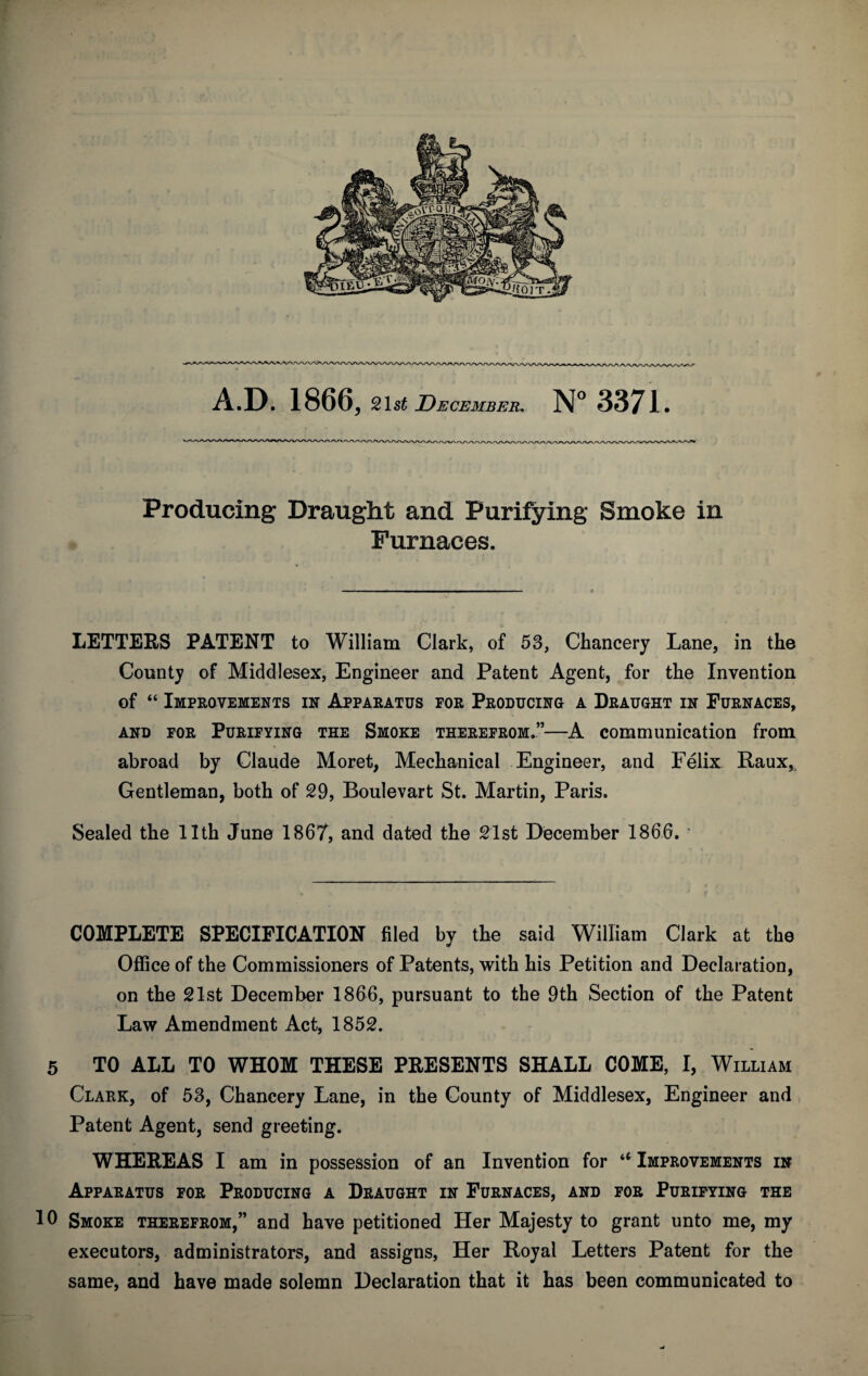 A.D. 1866, 2\st December, N° 3371. Producing Draught and Purifying Smoke in Furnaces. LETTERS PATENT to William Clark, of 53, Chancery Lane, in the County of Middlesex, Engineer and Patent Agent, for the Invention of “ Improvements in Apparatus for Producing a Draught in Furnaces, and for Purifying the Smoke therefrom.”—A communication from abroad by Claude Moret, Mechanical Engineer, and Felix Raux, Gentleman, both of 29, Boulevart St. Martin, Paris. Sealed the 11th June 1867, and dated the 21st December 1866. * COMPLETE SPECIFICATION filed by the said William Clark at the Office of the Commissioners of Patents, with his Petition and Declaration, on the 21st December 1866, pursuant to the 9th Section of the Patent Law Amendment Act, 1852. 5 TO ALL TO WHOM THESE PRESENTS SHALL COME, I, William Clark, of 53, Chancery Lane, in the County of Middlesex, Engineer and Patent Agent, send greeting. WHEREAS I am in possession of an Invention for u Improvements in Apparatus for Producing a Draught in Furnaces, and for Purifying the 10 Smoke therefrom,” and have petitioned Her Majesty to grant unto me, my executors, administrators, and assigns, Her Royal Letters Patent for the same, and have made solemn Declaration that it has been communicated to