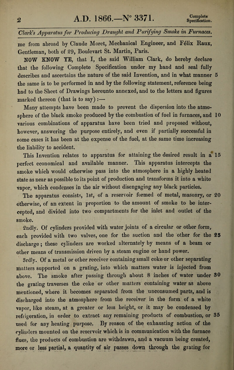 Clark's Apparatus for Producing Draught and Purifying Smoke in Furnaces. me from abroad by Claude Moret, Mechanical Engineer, and Felix Raux, Gentleman, both of 29, Boulevart St. Martin, Paris. NOW KNOW YE, that I, the said William Clark, do hereby declare that the following Complete Specification under my hand and seal fully describes and ascertains the nature of the said Invention, and in what manner 5 the same is to be performed in and by the following statement, reference being had to the Sheet of Drawings hereunto annexed, and to the letters and figures marked thereon (that is to say) :— Many attempts have been made to prevent the dispersion into the atmo¬ sphere of the black smoke produced by the combustion of fuel in furnaces, and 10 various combinations of apparatus have been tried and proposed without, however, answering the purpose entirely, and even if partially successful in some cases it has been at the expense of the fuel, at the same time increasing the liability to accident. This Invention relates to apparatus for attaining the desired result in a 15 perfect economical and available manner. This apparatus intercepts the smoke which would otherwise pass into the atmosphere in a highly heated state as near as possible to its point of production and transforms it into a white vapor, which condenses in the air without disengaging any black particles. The apparatus consists, 1st, of a reservoir formed of metal, masonry, or 20 otherwise, of an extent in proportion to the amount of smoke to be inter¬ cepted, and divided into two compartments for the inlet and outlet of the smoke. 2ndly. Of cylinders provided with water joints of a circular or other form, each provided with two valves, one for the suction and the other for the 25 discharge; these cylinders are worked alternately by means of a beam or other means of transmission driven by a steam engine or hand power. 3rdly. Of a metal or other receiver containing small coke or other separating matters supported on a grating, into which matters water is injected from above. The smoke after passing through about 8 inches of water under 30 the grating traverses the coke or other matters containing water as above mentioned, where it becomes separated from the unconsumed parts, and is discharged into the atmosphere from the receiver in the form of a white vapor, like steam, at a greater or less height, or it may be condensed by refrigeration, in order to extract any remaining products of combustion, or 35 used for any heating purpose. By reason of the exhausting action of the cylinders mounted on the reservoir which is in communication with the furnace flues, the products of combustion are withdrawn, and a vacuum being created, more or less partial, a quantity of air passes down through the grating for