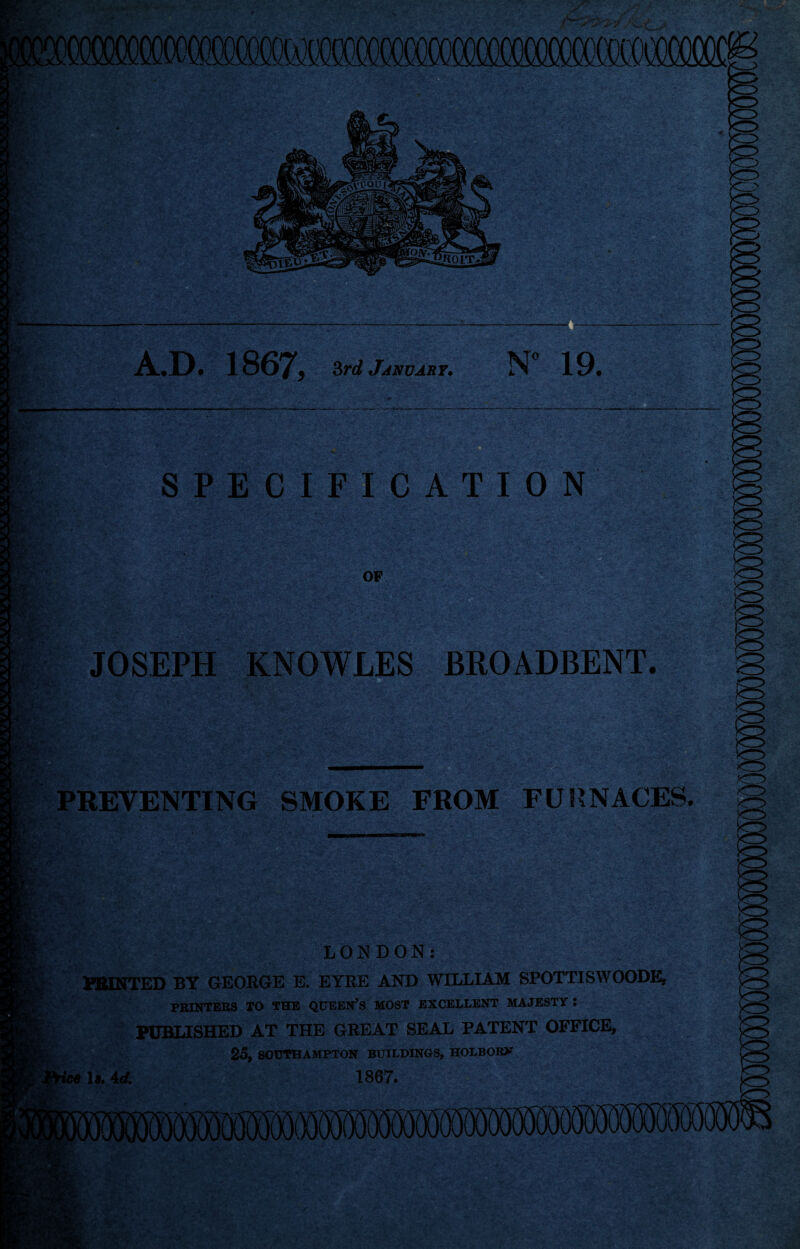 A.D. 1867, 3rd January. N° 19* ejfT- '.YV •> ‘ ’ • * • - c. 1 ' *” ' ■»- . • ■. * SPECIFICATION JOSEPH KNOWLES BROADBENT. PREVENTING SMOKE FROM FURNACES. LONDON: HUNTED BY GEORGE E. EYRE AND WILLIAM SPOTTISWOODE, PRINTERS TO THE QUEEN’S MOST EXCELLENT MAJESTY : PUBLISHED AT THE GREAT SEAL PATENT OFFICE, 25, SOUTHAMPTON BUILDINGS, HOLBORX tee 1*. 4d. 1867.