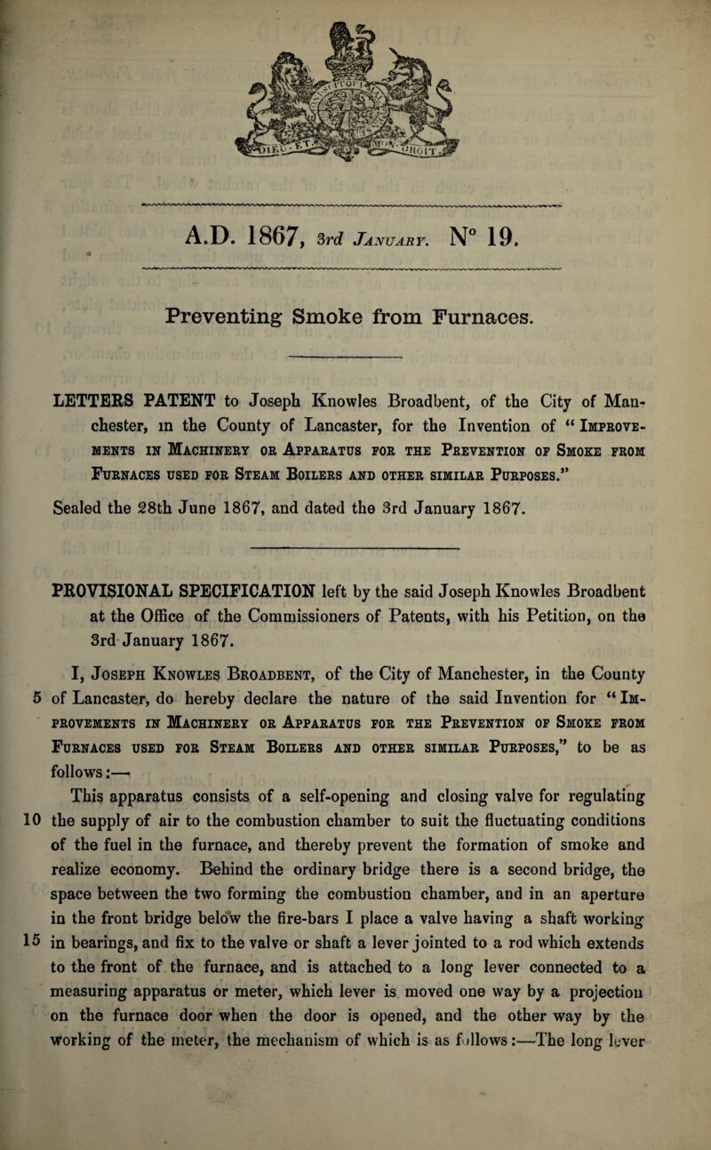 Preventing Smoke from Furnaces. LETTERS PATENT to Joseph Knowles Broad bent, of the City of Man¬ chester, in the County of Lancaster, for the Invention of “ Improve¬ ments in Machinery or Apparatus for the Prevention of Smoke from Furnaces used for Steam Boilers and other similar PuRP0SES.,, Sealed the 28th June 1867, and dated the 3rd January 1867. PROVISIONAL SPECIFICATION left by the said Joseph Knowles Broadbent at the Office of the Commissioners of Patents, with his Petition, on the 3rd January 1867. I, Joseph Knowles Broadbent, of the City of Manchester, in the County 5 of Lancaster, do hereby declare the nature of the said Invention for “ Im¬ provements in Machinery or Apparatus for the Prevention of Smoke from Furnaces used for Steam Boilers and other similar Purposes,” to be as follows:— This apparatus consists of a self-opening and closing valve for regulating 10 the supply of air to the combustion chamber to suit the fluctuating conditions of the fuel in the furnace, and thereby prevent the formation of smoke and realize economy. Behind the ordinary bridge there is a second bridge, the space between the two forming the combustion chamber, and in an aperture in the front bridge below the fire-bars I place a valve having a shaft working 15 in bearings, and fix to the valve or shaft a lever jointed to a rod which extends to the front of the furnace, and is attached to a long lever connected to a measuring apparatus or meter, which lever is moved one way by a projection on the furnace door when the door is opened, and the other way by the working of the meter, the mechanism of which is as follows:—The long lever