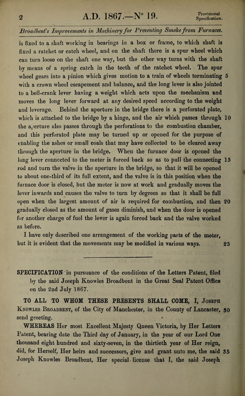 Provisional Broadbent's Improvements in Machinery for Preventing Smoke from Furnaces. is fixed to a shaft working in bearings in a box or frame, to which shaft is fixed a ratchet or catch wheel, and on the shaft there is a spur wheel which can turn loose on the shaft one way, but the other way turns with the shaft by means of a spring catch in the teeth of the ratchet wheel. The spur wheel gears into a pinion which gives motion to a train of wheels terminating 5 with a crown wheel escapement and balance, and the long lever is also jointed to a bell-crank lever having a weight which acts upon the mechanism and moves the long lever forward at any desired speed according to the weight and leverage. Behind the aperture in the bridge there is a perforated plate, which is attached to the bridge by a hinge, and the air which passes through 10 the aperture also passes through the perforations to the combustion chamber, and this perforated plate may be turned up or opened for the purpose of enabling the ashes or small coals that may have collected to be cleared away through the aperture in the bridge. When the furnace door is opened the Jong lever connected to the meter is forced back so as to pull the connecting 15 rod and turn the valve in the aperture in the bridge, so that it will be opened to about one-third of its full extent, and the valve is in this position when the furnace door is closed, but the meter is now at work and gradually moves the lever inwards and causes the valve to turn by degrees so that it shall be full open when the largest amount of air is required for combustion, and then 20 gradually closed as the amount of gases diminish, and when the door is opened for another charge of fuel the lever is again forced back and the valve worked as before. I have only described one arrangement of the working parts of the meter, but it is evident that the movements may be modified in various ways. 25 SPECIFICATION in pursuance of the conditions of the Letters Patent, filed by the said Joseph Knowles Broadbent in the Great Seal Patent Office on the 2nd July 1867. TO ALL TO WHOM THESE PRESENTS SHALL COME, I, Joseph Knowles Broadbent, of the City of Manchester, in the County of Lancaster, so send greeting. * WHEREAS Her most Excellent Majesty Queen Victoria, by Her Letters Patent, bearing date the Third day of January, in the year of our Lord One thousand eight hundred and sixty-seven, in the thirtieth year of Her reign, did, for Herself, Her heirs and successors, give and grant unto me, the said 35 Joseph Knowles Broadbent, Her special. license that I, the said Joseph