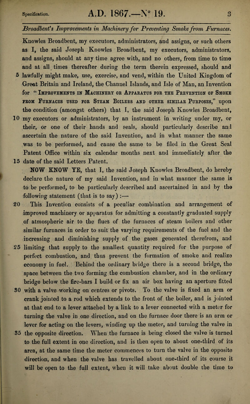 JBroadbent’s Improvements in Machinery for Preventing SmoJce from Furnaces. Knowles Broadbent, my executors, administrators, and assigns, or such others as I, the said Joseph Knowles Broadbent, my executors, administrators, and assigns, should at any time agree with, and no others, from time to time and at all times thereafter during the term therein expressed, should and 5 lawfully might make, use, exercise, and vend, within the United Kingdom of Great Britain and Ireland, the Channel Islands, and Isle of Man, an Invention for “ Improvements in Machinery or Apparatus for the Prevention of Smoke from Furnaces used for Steam Boilers and other similar Purposes,” upon the condition (amongst others) that I, the said Joseph Knowles Broadbent, 10 my executors or administrators, by an instrument in writing under my, or their, or one of their hands and seals, should particularly describe and ascertain the nature of the said Invention, and in what manner the same was to be performed, and cause the same to be filed in the Great Seal Patent Office within six calendar months next and immediately after the 15 date of the said Letters Patent. NOW KNOW YE, that I, the said Joseph Knowles Broadbent, do hereby declare the nature of my said Invention, and in what manner the same is to be performed, to be particularly described and ascertained in and by the following statement (that is to say) :— 20 This Invention consists of a peculiar combination and arrangement of improved machinery or apparatus for admitting a constantly graduated supply of atmospheric air to the flues of the furnaces of steam boilers and other similar furnaces in order to suit the varying requirements of the fuel and the increasing and diminishing supply of the gases generated therefrom, and 25 limiting that supply to the smallest quantity required for the purpose of perfect combustion, and thus prevent the formation of smoke and realize economy in fuel. Behind the ordinary bridge there is a second bridge, the space between the two forming the combustion chamber, and in the ordinary bridge below the fire-bars I build or fix an air box having an aperture fitted 50 with a valve working on centres or pivots. To the valve is fixed an arm or crank jointed to a rod which extends to the front of the boiler, and is jointed at that end to a lever attached by a link to a lever connected with a meter for turning the valve in one direction, and on the furnace door there is an arm or lever for acting on the levers, winding up the meter, and turning the valve in 55 the opposite direction. When the furnace is being closed the valve is turned to the full extent in one direction, and is then open to about one-third of its area, at the same time the meter commences to turn the valve in the opposite direction, and when the valve has travelled about one-third of its course it will be open to the full extent, when it will take about double the time to