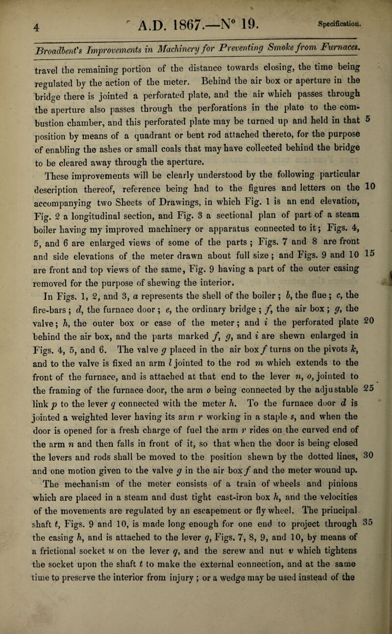 Broadbent's Improvements in Machinery for Preventing Smoke from Furnaces. travel the remaining portion of the distance towards closing, the time being regulated by the action of the meter. Behind the air box or aperture in the bridge there is jointed a perforated plate, and the air which passes through the aperture also passes through the perforations in the plate to the com¬ bustion chamber, and this perforated plate may be turned up and held in that 5 position by means of a quadrant or bent rod attached thereto, for the purpose of enabling the ashes or small coals that may have collected behind the bridge to be cleared away through the aperture. These improvements will be clearly understood by the following particular description thereof, reference being had to the figures and letters on the 10 accompanying two Sheets of Drawings, in which Fig. 1 is an end elevation, Fig. 2 a longitudinal section, and Fig. 3 a sectional plan of part of a steam boiler having my improved machinery or apparatus connected to it; Figs. 4, 5, and 6 are enlarged views of some of the parts ; Figs. 7 and 8 are front and side elevations of the meter drawn about full size; and Figs. 9 and 10 15 are front and top views of the same, Fig. 9 having a part of the outer casing removed for the purpose of shewing the interior. In Figs. 1, 2, and 3, a represents the shell of the boiler ; b, the flue; c, the fire-bars ; d, the furnace door ; e, the ordinary bridge ; /, the air box; g> the valve; h, the outer box or case of the meter; and i the perforated plate 20 behind the air box, and the parts marked /, g, and i are shewn enlarged in Figs. 4, 5, and 6. The valve g placed in the air box/turns on the pivots Ics and to the valve is fixed an arm l jointed to the rod m which extends to the front of the furnace, and is attached at that end to the lever w, o, jointed to the framing of the furnace door, the arm o being connected by the adjustable 25 link p to the lever q connected with the meter h. To the furnace door d is jointed a weighted lever having its arm r working in a staple s, and when the door is opened for a fresh charge of fuel the arm r rides on the curved end of the arm n and then falls in front of it, so that when the door is being closed the levers and rods shall be moved to the position shewn by the dotted lines, 30 and one motion given to the valve g in the air box / and the meter wound up. The mechanism of the meter consists of a train of wheels and pinions which are placed in a steam and dust tight cast-iron box h, and the velocities of the movements are regulated by an escapement or flywheel. The principal shaft £, Figs. 9 and 10, is made long enough for one end to project through 35 the casing h, and is attached to the lever q, Figs. 7, 8, 9, and 10, by means of a frictional socket u on the lever q, and the screw and nut v which tightens the socket upon the shaft t to make the external connection, and at the same time to preserve the interior from injury ; or a wedge may be used instead of the