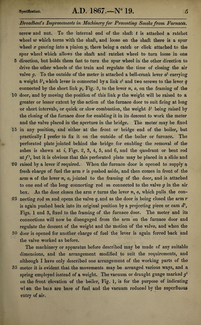 JBroadbent’s Improvements in Machinery for Preventing SmoJce from Furnaces. screw and nut. To the internal end of the shaft t is attached a ratchet wheel w which turns with the shaft, and loose on the shaft there is a spur wheel x gearing into a pinion y, there being a catch or click attached to the spur wheel which allows the shaft and ratchet wheel to turn loose in one 5 direction, but holds them fast to turn the spur wheel in the other direction to drive the other wheels of the train and regulate the time of closing the air valve g. To the outside of the meter is attached a bell-crank lever a1 carrying a weight b\ which lever is connected by a link c1 and two screws to the lever q connected by the short link p, Fig. 3, to the lever n, o, on the framing of the 10 door, and by moving the position of this link jp the weight will be raised to a greater or lesser extent by the action of the furnace door to suit firing at long or short intervals, or quick or slow combustion, the weight h1 being raised by the closing of the furnace door for enabling it in its descent to work the meter and the valve placed in the aperture in the bridge. The meter may be fixed 15 in any position, and either at the front or bridge end of the boiler, but practically I prefer to fix it on the outside of the boiler or furnace. The perforated plate jointed behind the bridge for enabling the removal of the ashes is shewn at i, Figs. 2, 3, 4, 5, and 6, and the quadrant or bent rod at/1, but it is obvious that this perforated plate may be placed in a slide and 20 raised by a lever if required. When the furnace door is opened to supply a fresh charge of fuel the arm r is pushed aside, and then comes in front of the arm n of the lever n, o, jointed to the framing of the door, and is attached to one end of the long connecting rod m connected to the valve g in the air box. As the door closes the arm r turns the lever n, o, which pulls the con- 25 necting rod m and opens the valve q, and as the door is being closed the arm r is again pushed back into its original position by a projecting piece or cam d1, Figs. 1 and 3, fixed to the framing of the furnace door. The meter and its connections will now be disengaged from the arm on the furnace door and regulate the descent of the weight and the motion of the valve, and when the 30 door is opened for another charge of fuel the lever is again forced back and the valve worked as before. The machinery or apparatus before described may be made of any suitable dimensions, and the arrangement modified to suit the requirements, and although I have only described one arrangement of the working parts of the 35 meter it is evident that the movements may be arranged various ways, and a spring employed instead of a weight. The vacuum or draught guage marked g1 on the front elevation of the boiler, Fig. 1, is for the purpose of indicating wl en the bais are bare of fuel and the vacuum reduced by the superfluous entry of air.