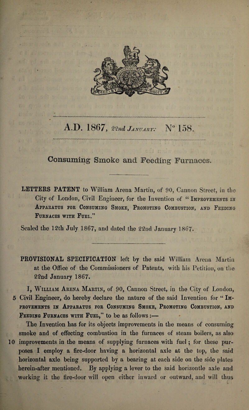 Consuming Smoke and Feeding Furnaces, LETTERS PATENT to William Arena Martin, of 90, Cannon Street, in the City of London, Civil Engineer, for the Invention of “ Improvements in Apparatus for Consuming Smoke, Promoting Combustion, and Feeding Furnaces with Fuel.” Sealed the 12th July 1867, and dated the 22nd January 1867. PROVISIONAL SPECIFICATION left by the said William Arena Martin at the Office of the Commissioners of Patents, with his Petition, on the 22nd January 1867. I, William Arena Martin, of 90, Cannon Street, in the City of London, 5 Civil Engineer, do hereby declare the nature of the said Invention for “ Im¬ provements in Apparatus for Consuming Smoke, Promoting Combustion, and Feeding Furnaces with Fuel,” to be as follows:— The Invention has for its objects improvements in the means of consuming smoke and of effecting combustion in the furnaces of steam boilers, as also 10 improvements in the means of supplying furnaces with fuel; for these pur¬ poses I employ a fire-door having a horizontal axle at the top, the said horizontal axle being supported by a bearing at each side on the side plates herein-after mentioned. By applying a lever to the said horizontle axle and working it the fire-door will open either inward or outward, and will thus