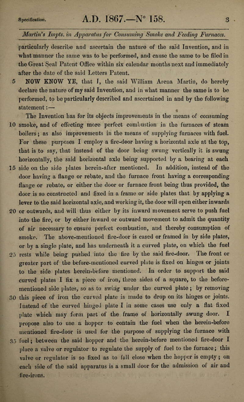 Martin’s Impts. in Apparatus for Consuming Smoke and Feeding Furnaces. particularly describe and ascertain the nature of the said Invention, and in what manner the same was to be performed, and cause the same to be filed in the Great Seal Patent Office within six calendar months next and immediately after the date of the said Letters Patent. 5 NOW KNOW YE, that I, the said William Arena Martin, do hereby declare the nature of my said Invention, and in what manner the same is to be performed, to be particularly described and ascertained in and by the following statement:— * The Invention has for its objects improvements in the means of consuming 10 smoke, and of effecting more perfect combustion in the furnaces of steam boilers; as also improvements in the means of supplying furnaces with fuel. For these purposes I employ a fire-door having a horizontal axle at the top, that is to say, that instead of the door being swung vertically it is swung horizontally, the said horizontal axle being supported by a bearing at each 15 side on the side plates herein-after mentioned. In addition, instead of the door having a flange or rebate, and the furnace front having a corresponding flange or rebate, or either the door or furnace front being thus provided, the door is so constructed and fixed in a frame or side plates that by applying a lever to the said horizontal axle, and working it, the door will open either inwards 20 or outwards, and will thus either by its inward movement serve to push fuel into the fire, or by either inward or outward movement to admit the quantity of air necessary to ensure perfect combustion, and thereby consumption of smoke. The above-mentioned fire-door is cased or framed in by side plates, or by a single plate, and has underneath it a curved plate, on which the fuel 25 rests while being pushed into the fire by the said fire-door. The front or greater part of the before-mentioned curved plate is fixed on hinges or joints to the side plates hereinbefore mentioned. In order to support the said curved plates I fix a piece of iron, three sides of a square, to the before- mentioned side plates, so as to swing under the curved plate ; by removing 30 this piece of iron the curved plate is made to drop on its hinges or joints. Instead of the curved hinged plate I in some cases use only a flat fixed plate which may form part of the frame of horizontally swung door. I propose also to use a hopper to contain the fuel when the herein-before mentioned fire-door is used for the purpose of supplying the furnace with 35 fuel; between the said hopper and the herein-before mentioned fire-door I place a valve or regulator to regulate the supply of fuel to the furnace; this valve or regulator is so fixed as to fall close when the hopper is empty ; on each side of the said apparatus is a small door for the admission of air and fire-irons.