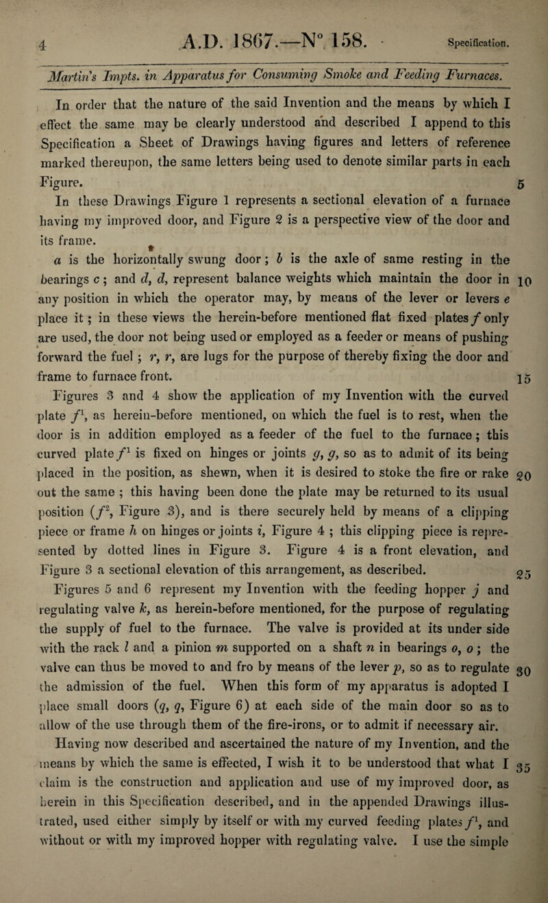 Martins Tmpts. in Apparatus for Consuming SmoJce and Feeding Furnaces. In order that the nature of the said Invention and the means by which I effect the same may be clearly understood and described I append to this Specification a Sheet of Drawings having figures and letters of reference marked thereupon, the same letters being used to denote similar parts in each Figure. 5 In these Drawings Figure 1 represents a sectional elevation of a furnace having my improved door, and Figure 2 is a perspective view of the door and its frame. a is the horizontally swung door; b is the axle of same resting in the bearings c; and d, d, represent balance weights which maintain the door in io any position in which the operator may, by means of the lever or levers e place it; in these views the herein-before mentioned flat fixed plates /only are used, the door not being used or employed as a feeder or means of pushing a — forward the fuel ; r, r, are lugs for the purpose of thereby fixing the door and frame to furnace front. 15 • • * ' v Figures 3 and 4 show the application of my Invention with the curved plate /h as herein-before mentioned, on which the fuel is to rest, when the door is in addition employed as a feeder of the fuel to the furnace; this curved plate /1 is fixed on hinges or joints g} g, so as to admit of its being placed in the position, as shewn, when it is desired to stoke the fire or rake go out the same ; this having been done the plate may be returned to its usual position (/2, Figure 3), and is there securely held by means of a clipping piece or frame h on hinges or joints i, Figure 4 ; this clipping piece is repre¬ sented by dotted lines in Figure 3. Figure 4 is a front elevation, and Figure 3 a sectional elevation of this arrangement, as described. g- Figures 5 and 6 represent my Invention with the feeding hopper j and regulating valve k, as herein-before mentioned, for the purpose of regulating the supply of fuel to the furnace. The valve is provided at its under side with the rack l and a pinion m supported on a shaft n in bearings o, o ; the vaive can thus be moved to and fro by means of the lever p, so as to regulate 30 the admission of the fuel. When this form of my apparatus is adopted I place small doors (q, <7, Figure 6) at each side of the main door so as to allow of the use through them of the fire-irons, or to admit if necessary air. Having now described and ascertained the nature of my Invention, and the means by which the same is effected, I wish it to be understood that what I 0* daim is the construction and application and use of my improved door, as herein in this Specification described, and in the appended Drawings illus¬ trated, used either simply by itself or with my curved feeding plates/1, and without or with my improved hopper with regulating valve. I use the simple