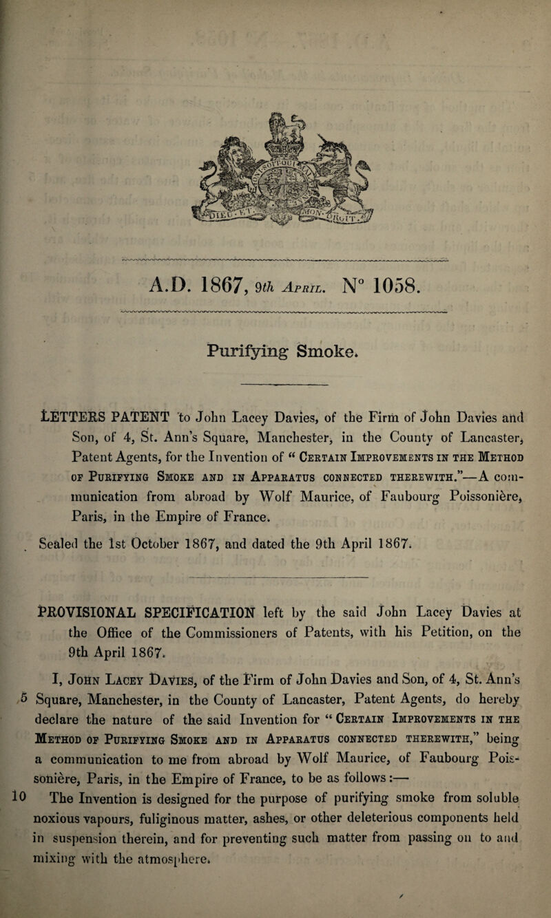 Purifying Smoke* tETTEBS PATENT to John Lacey Davies, of the Firm of John Davies and Son, of 4, St. Ann’s Square, Manchester, in the County of Lancaster, Patent Agents, for the Invention of “ Certain Improvements in the Method or Purifying Smoke and in Apparatus connected therewith.”—A com- munication from abroad by Wolf Maurice, of Faubourg Poissoni&re, Paris, in the Empire of France, Sealed the 1st October 1867, and dated the 9th April 1867. PEO VISIONAL SPECIFICATION left by the said John Lacey Davies at the Office of the Commissioners of Patents, with his Petition, on the 9th April 1867* I, John Lacey Davies, of the Firm of John Davies and Son, of 4, St. Ann’s 5 Square, Manchester, in the County of Lancaster, Patent Agents, do hereby declare the nature of the said Invention for “ Certain Improvements in the Method of Purifying Smoke and in Apparatus connected therewith,” being a communication to me from abroad by Wolf Maurice, of Faubourg Pois- soiiiere, Paris, in the Empire of France, to be as follows:— 10 The Invention is designed for the purpose of purifying smoke from soluble noxious vapours, fuliginous matter, ashes, or other deleterious components held in suspension therein, and for preventing such matter from passing on to and mixing with the atmosphere* /