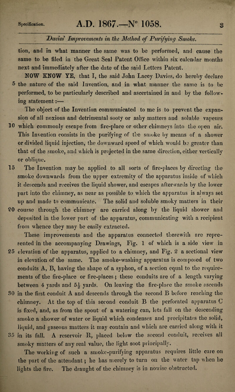 Davies Improvements in the Method of Purifying Smoke. tion, and in what manner the same was to be performed, and cause the same to be filed in the Great Seal Patent Office within six calendar months next and immediately after the date of the said Letters Patent. NOW KNOW YE, that I, the said John Lacey Davies, do hereby declare 5 the nature of the said Invention, and in what manner the same is to be performed, to be particularly described and ascertained in and by the follow¬ ing statement:— The object of the Invention communicated to me is to prevent the expan¬ sion of all noxious and detrimental sooty or ashy matters and soluble vapeurs 10 which commonly escape from fire-place or other chimneys into the open air* This Invention consists in the purifying of the smoke by means of a shower or divided liquid injection, the downward speed of which would be greater than that of the smoke, and which is projected in the same direction, either vertically or oblique. 15 The Invention may be applied to all sorts of fire-places by directing the smoke downwards from the upper extremity of the apparatus inside of which it descends and receives the liquid shower, and escapes afterwards by the lower part into the chimney, as near as possible to which the apparatus is always set up and made to communicate. The solid and soluble smoky matters in their 50 course through the chimney are carried along by the liquid shower and deposited in the lower part of the apparatus, communicating with a recipient from whence they may be easily extracted. These improvements and the apparatus connected therewith are repre¬ sented in the accompanying Drawings, Fig. 1 of which is a side view in 55 elevation of the apparatus, applied to a chimney, and Fig. 5 a sectional view in elevation of the same. The smoke-washing apparatus is composed of two conduits A, B, having the shape of a syphon, of a section equal to the require¬ ments of the fire-place or fire-places; these conduits are of a length varying between 4 yards and 5^ yards. On leaving the fire-place the smoke ascends 30 in the first conduit A and descends through the second B before reaching the chimney. At the top of this second conduit B the perforated apparatus C is fixed, and, as from the spout of a watering can, lets fall on the descending smoke a shower of water or liquid which condenses and precipitates the solid, liquid, and gaseous matters it may contain and which are carried along with it 35 in its fall. A reservoir R, placed below the second conduit, receives all smoky matters of any real value, the light soot principally. The working of such a smoke-purifying apparatus requires little care on the part of the attendant; he has merely to turn on the water tap when he lights the fire. The draught of the chimney is in nowise obstructed.