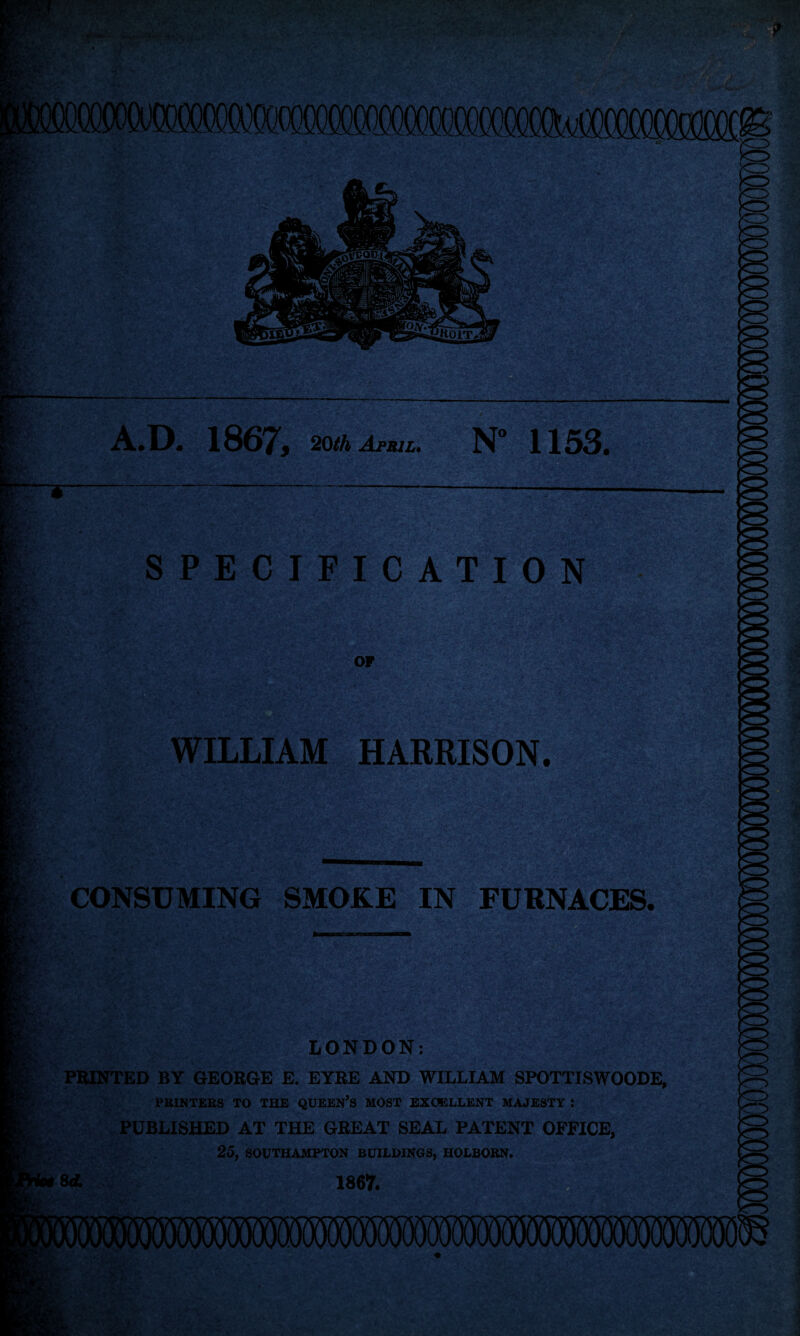A.D. 1867, 20th April. N° 1153. SPECIFICATION OP WILLIAM HARRISON. CONSUMING SMOKE IN FURNACES. f-r • ■•* ;V LONDON: PRINTED BY GEORGE E. EYRE AND WILLIAM SPOTTISWOODE, PRINTERS TO THE QUEEN’S MOST EXCELLENT MAJESTY I PUBLISHED AT THE GREAT SEAL PATENT OFFICE, 25, SOUTHAMPTON BUILDINGS, HOLBORN. 8 d. 1867.